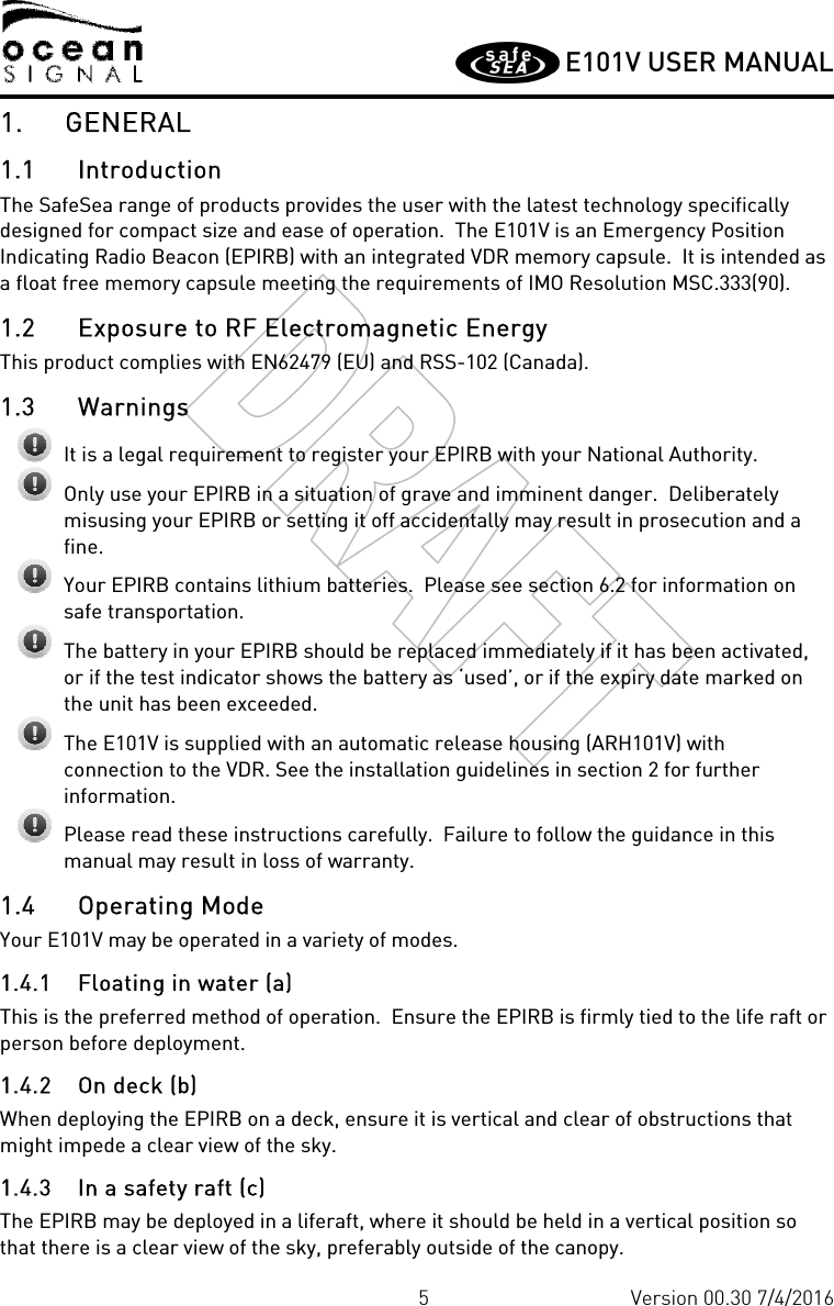         E101V USER MANUAL  5 Version 00.30 7/4/2016 1. GENERAL 1.1 Introduction The SafeSea range of products provides the user with the latest technology specifically designed for compact size and ease of operation.  The E101V is an Emergency Position Indicating Radio Beacon (EPIRB) with an integrated VDR memory capsule.  It is intended as a float free memory capsule meeting the requirements of IMO Resolution MSC.333(90). 1.2 Exposure to RF Electromagnetic Energy This product complies with EN62479 (EU) and RSS-102 (Canada). 1.3 Warnings  It is a legal requirement to register your EPIRB with your National Authority.  Only use your EPIRB in a situation of grave and imminent danger.  Deliberately misusing your EPIRB or setting it off accidentally may result in prosecution and a fine.  Your EPIRB contains lithium batteries.  Please see section 6.2 for information on safe transportation.  The battery in your EPIRB should be replaced immediately if it has been activated, or if the test indicator shows the battery as ‘used’, or if the expiry date marked on the unit has been exceeded.  The E101V is supplied with an automatic release housing (ARH101V) with connection to the VDR. See the installation guidelines in section 2 for further information.   Please read these instructions carefully.  Failure to follow the guidance in this manual may result in loss of warranty. 1.4 Operating Mode Your E101V may be operated in a variety of modes.   1.4.1 Floating in water (a)  This is the preferred method of operation.  Ensure the EPIRB is firmly tied to the life raft or person before deployment. 1.4.2 On deck (b) When deploying the EPIRB on a deck, ensure it is vertical and clear of obstructions that might impede a clear view of the sky.  1.4.3 In a safety raft (c) The EPIRB may be deployed in a liferaft, where it should be held in a vertical position so that there is a clear view of the sky, preferably outside of the canopy.  