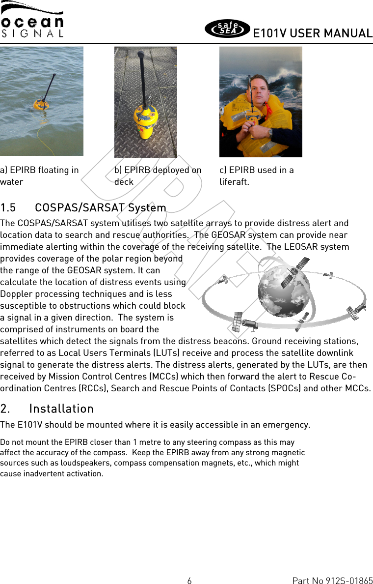       E101V USER MANUAL  6  Part No 912S-01865    a) EPIRB floating in water b) EPIRB deployed on deck c) EPIRB used in a liferaft. 1.5 COSPAS/SARSAT System The COSPAS/SARSAT system utilises two satellite arrays to provide distress alert and location data to search and rescue authorities.  The GEOSAR system can provide near immediate alerting within the coverage of the receiving satellite.  The LEOSAR system provides coverage of the polar region beyond the range of the GEOSAR system. It can calculate the location of distress events using Doppler processing techniques and is less susceptible to obstructions which could block a signal in a given direction.  The system is comprised of instruments on board the satellites which detect the signals from the distress beacons. Ground receiving stations, referred to as Local Users Terminals (LUTs) receive and process the satellite downlink signal to generate the distress alerts. The distress alerts, generated by the LUTs, are then received by Mission Control Centres (MCCs) which then forward the alert to Rescue Co-ordination Centres (RCCs), Search and Rescue Points of Contacts (SPOCs) and other MCCs. 2. Installation The E101V should be mounted where it is easily accessible in an emergency.   Do not mount the EPIRB closer than 1 metre to any steering compass as this may affect the accuracy of the compass.  Keep the EPIRB away from any strong magnetic sources such as loudspeakers, compass compensation magnets, etc., which might cause inadvertent activation.    