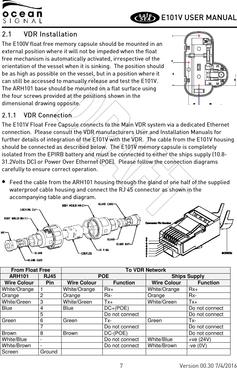         E101V USER MANUAL  7 Version 00.30 7/4/2016 2.1 VDR Installation The E100V float free memory capsule should be mounted in an external position where it will not be impeded when the float free mechanism is automatically activated, irrespective of the orientation of the vessel when it is sinking.  The position should be as high as possible on the vessel, but in a position where it can still be accessed to manually release and test the E101V.  The ARH101 base should be mounted on a flat surface using the four screws provided at the positions shown in the dimensional drawing opposite. 2.1.1 VDR Connection The E101V Float Free Capsule connects to the Main VDR system via a dedicated Ethernet connection.  Please consult the VDR manufacturers User and Installation Manuals for further details of integration of the E101V with the VDR.  The cable from the E101V housing should be connected as described below.  The E101V memory capsule is completely isolated from the EPIRB battery and must be connected to either the ships supply (10.8-31.2Volts DC) or Power Over Ethernet (POE).  Please follow the connection diagrams carefully to ensure correct operation. • Feed the cable from the ARH101 housing through the gland of one half of the supplied waterproof cable housing and connect the RJ 45 connector as shown in the accompanying table and diagram.  From Float Free To VDR Network ARH101 RJ45 POE Ships Supply Wire Colour Pin Wire Colour Function Wire Colour Function White/Orange  1  White/Orange  Rx+  White/Orange  Rx+ Orange  2  Orange  Rx-  Orange  Rx- White/Green  3  White/Green  Tx+  White/Green  Tx+ Blue  4  Blue  DC+(POE)    Do not connect   5    Do not connect    Do not connect Green  6  Green  Tx-  Green  Tx-   7    Do not connect    Do not connect Brown  8  Brown  DC-(POE)    Do not connect White/Blue  -    Do not connect  White/Blue  +ve (24V) White/Brown  -    Do not connect  White/Brown  -ve (0V) Screen  Ground         