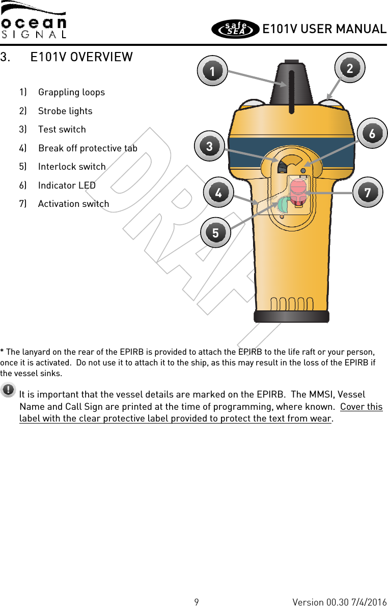         E101V USER MANUAL  9 Version 00.30 7/4/2016 3. E101V OVERVIEW  1) Grappling loops 2) Strobe lights 3) Test switch 4) Break off protective tab 5) Interlock switch 6) Indicator LED 7) Activation switch        * The lanyard on the rear of the EPIRB is provided to attach the EPIRB to the life raft or your person, once it is activated.  Do not use it to attach it to the ship, as this may result in the loss of the EPIRB if the vessel sinks.  It is important that the vessel details are marked on the EPIRB.  The MMSI, Vessel Name and Call Sign are printed at the time of programming, where known.  Cover this label with the clear protective label provided to protect the text from wear.  2 1 3 4 5 6 7 