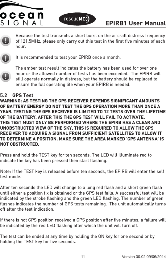 EPIRB1 User Manual11 Version 00.02 09/06/2014Because the test transmits a short burst on the aircraft distress frequency of 121.5MHz, please only carry out this test in the first five minutes of each hour.It is recommended to test your EPIRB once a month.The amber test result indicates the battery has been used for over one hour or the allowed number of tests has been exceeded.  The EPIRB will still operate normally in distress, but the battery should be replaced to ensure the full operating life when your EPIRB is needed.5.2  GPS TestWARNING: AS TESTING THE GPS RECEIVER EXPENDS SIGNIFICANT AMOUNTS OF BATTERY ENERGY DO NOT TEST THE GPS OPERATION MORE THAN ONCE A YEAR. TESTING THE GPS RECEIVER IS LIMITED TO 12 TESTS OVER THE LIFETIME OF THE BATTERY, AFTER THIS THE GPS TEST WILL FAIL TO ACTIVATE.THIS TEST MUST ONLY BE PERFORMED WHERE THE EPIRB HAS A CLEAR AND UNOBSTRUCTED VIEW OF THE SKY. THIS IS REQUIRED TO ALLOW THE GPS RECEIVER TO ACQUIRE A SIGNAL FROM SUFFICIENT SATELLITES TO ALLOW IT TO DETERMINE A POSITION. MAKE SURE THE AREA MARKED ‘GPS ANTENNA’ IS NOT OBSTRUCTED.Press and hold the TEST key for ten seconds. The LED will illuminate red to indicate the key has been pressed then start flashing. Note: If the TEST key is released before ten seconds, the EPIRB will enter the self test mode.After ten seconds the LED will change to a long red flash and a short green flash until either a position fix is obtained or the GPS test fails. A successful test will be indicated by the strobe flashing and the green LED flashing. The number of green flashes indicates the number of GPS tests remaining.  The unit automatically turns off after the test indication.If there is not GPS position received a GPS position after five minutes, a failure will be indicated by the red LED flashing after which the unit will turn off.The test can be ended at any time by holding the ON key for one second or by holding the TEST key for five seconds.