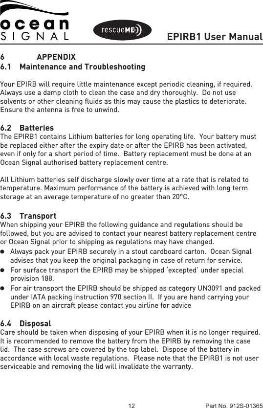 EPIRB1 User Manual12 Part No. 912S-013656   APPENDIX6.1  Maintenance and TroubleshootingYour EPIRB will require little maintenance except periodic cleaning, if required.  Always use a damp cloth to clean the case and dry thoroughly.  Do not use solvents or other cleaning fluids as this may cause the plastics to deteriorate.  Ensure the antenna is free to unwind.6.2 BatteriesThe EPIRB1 contains Lithium batteries for long operating life.  Your battery must be replaced either after the expiry date or after the EPIRB has been activated, even if only for a short period of time.  Battery replacement must be done at an Ocean Signal authorised battery replacement centre. All Lithium batteries self discharge slowly over time at a rate that is related to temperature. Maximum performance of the battery is achieved with long term storage at an average temperature of no greater than 20°C.6.3 TransportWhen shipping your EPIRB the following guidance and regulations should be followed, but you are advised to contact your nearest battery replacement centre or Ocean Signal prior to shipping as regulations may have changed.l Always pack your EPIRB securely in a stout cardboard carton.  Ocean Signal  advises that you keep the original packaging in case of return for service.l For surface transport the EPIRB may be shipped ‘excepted’ under special  provision 188.l   For air transport the EPIRB should be shipped as category UN3091 and packed  under IATA packing instruction 970 section II.  If you are hand carrying your  EPIRB on an aircraft please contact you airline for advice6.4 DisposalCare should be taken when disposing of your EPIRB when it is no longer required.  It is recommended to remove the battery from the EPIRB by removing the case lid.  The case screws are covered by the top label.  Dispose of the battery in accordance with local waste regulations.  Please note that the EPIRB1 is not user serviceable and removing the lid will invalidate the warranty.