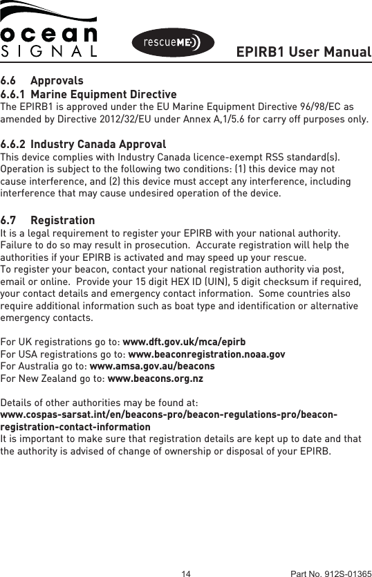 EPIRB1 User Manual14 Part No. 912S-013656.6 Approvals6.6.1  Marine Equipment DirectiveThe EPIRB1 is approved under the EU Marine Equipment Directive 96/98/EC as amended by Directive 2012/32/EU under Annex A,1/5.6 for carry off purposes only.6.6.2  Industry Canada ApprovalThis device complies with Industry Canada licence-exempt RSS standard(s). Operation is subject to the following two conditions: (1) this device may not cause interference, and (2) this device must accept any interference, including interference that may cause undesired operation of the device. 6.7 RegistrationIt is a legal requirement to register your EPIRB with your national authority.  Failure to do so may result in prosecution.  Accurate registration will help the authorities if your EPIRB is activated and may speed up your rescue. To register your beacon, contact your national registration authority via post, email or online.  Provide your 15 digit HEX ID (UIN), 5 digit checksum if required, your contact details and emergency contact information.  Some countries also require additional information such as boat type and identification or alternative emergency contacts.For UK registrations go to: www.dft.gov.uk/mca/epirbFor USA registrations go to: www.beaconregistration.noaa.govFor Australia go to: www.amsa.gov.au/beaconsFor New Zealand go to: www.beacons.org.nzDetails of other authorities may be found at:www.cospas-sarsat.int/en/beacons-pro/beacon-regulations-pro/beacon-registration-contact-informationIt is important to make sure that registration details are kept up to date and that the authority is advised of change of ownership or disposal of your EPIRB.