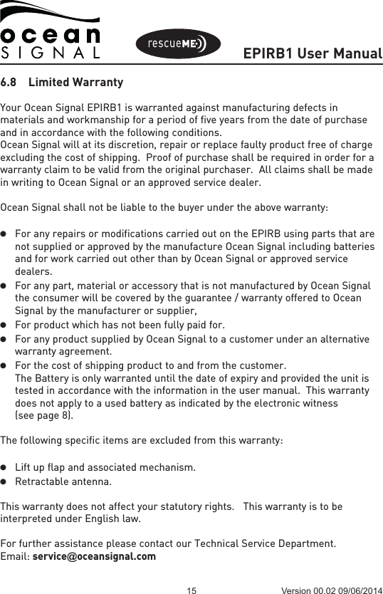 EPIRB1 User Manual15 Version 00.02 09/06/20146.8  Limited WarrantyYour Ocean Signal EPIRB1 is warranted against manufacturing defects in materials and workmanship for a period of five years from the date of purchase and in accordance with the following conditions.Ocean Signal will at its discretion, repair or replace faulty product free of charge excluding the cost of shipping.  Proof of purchase shall be required in order for a warranty claim to be valid from the original purchaser.  All claims shall be made in writing to Ocean Signal or an approved service dealer.Ocean Signal shall not be liable to the buyer under the above warranty:l For any repairs or modifications carried out on the EPIRB using parts that are  not supplied or approved by the manufacture Ocean Signal including batteries  and for work carried out other than by Ocean Signal or approved service dealers.l For any part, material or accessory that is not manufactured by Ocean Signal  the consumer will be covered by the guarantee / warranty offered to Ocean  Signal by the manufacturer or supplier,l For product which has not been fully paid for. l For any product supplied by Ocean Signal to a customer under an alternative  warranty agreement.l For the cost of shipping product to and from the customer.  The Battery is only warranted until the date of expiry and provided the unit is  tested in accordance with the information in the user manual.  This warranty  does not apply to a used battery as indicated by the electronic witness  (see page 8).The following specific items are excluded from this warranty:l Lift up flap and associated mechanism.l Retractable antenna. This warranty does not affect your statutory rights.   This warranty is to be interpreted under English law.For further assistance please contact our Technical Service Department.Email: service@oceansignal.com