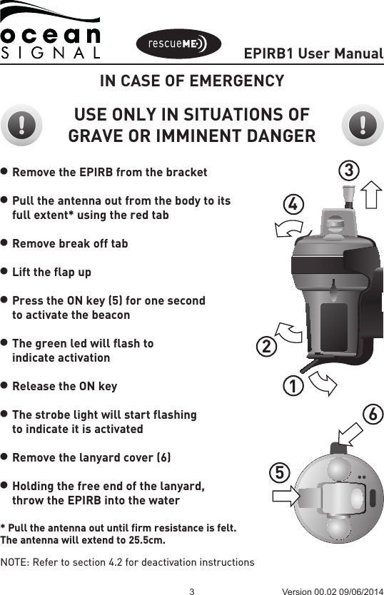 EPIRB1 User Manual3 Version 00.02 09/06/2014IN CASE OF EMERGENCYUSE ONLY IN SITUATIONS OF GRAVE OR IMMINENT DANGERl Remove the EPIRB from the bracketl Pull the antenna out from the body to its  full extent* using the red tabl Remove break off tabl Lift the flap upl Press the ON key (5) for one second   to activate the beacon l The green led will flash to  indicate activationl Release the ON keyl The strobe light will start flashing  to indicate it is activatedl Remove the lanyard cover (6)l Holding the free end of the lanyard,  throw the EPIRB into the water* Pull the antenna out until firm resistance is felt.The antenna will extend to 25.5cm.NOTE: Refer to section 4.2 for deactivation instructions123456