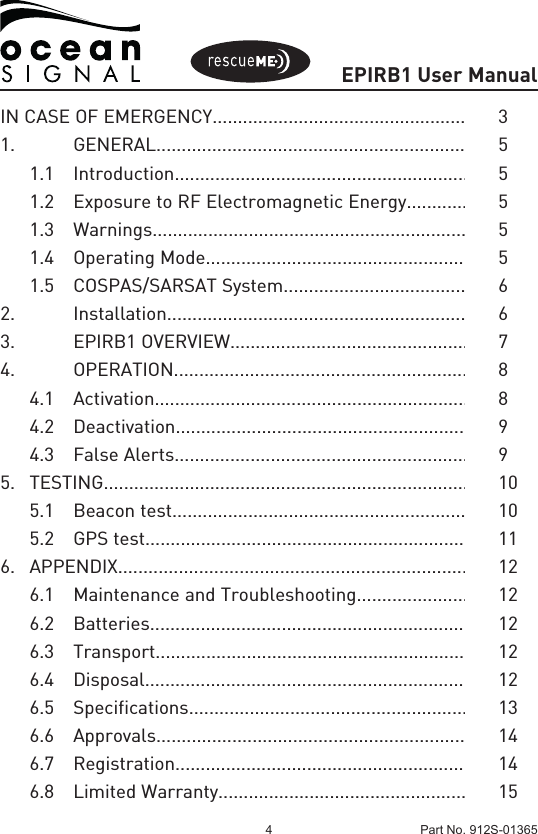 EPIRB1 User Manual4 Part No. 912S-01365IN CASE OF EMERGENCY...................................................  31.   GENERAL..............................................................  5  1.1 Introduction..........................................................  5  1.2  Exposure to RF Electromagnetic Energy............  5  1.3 Warnings..............................................................  5  1.4  Operating Mode...................................................  5  1.5  COSPAS/SARSAT System....................................  62.   Installation...........................................................  63.    EPIRB1 OVERVIEW...............................................  74.   OPERATION..........................................................  8  4.1 Activation..............................................................  8  4.2 Deactivation..........................................................  9  4.3  False Alerts..........................................................  95. TESTING........................................................................  10  5.1  Beacon test..........................................................  10 5.2 GPS test................................................................ 116. APPENDIX.....................................................................  12  6.1  Maintenance and Troubleshooting......................  12  6.2 Batteries...............................................................  12  6.3 Transport..............................................................  12  6.4 Disposal................................................................  12  6.5 Specifications.......................................................  13  6.6 Approvals.............................................................  14  6.7 Registration.........................................................  14  6.8  Limited Warranty.................................................  15