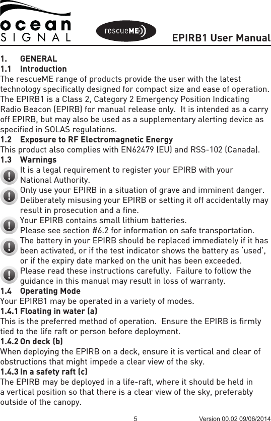 EPIRB1 User Manual5 Version 00.02 09/06/20141. GENERAL1.1 IntroductionThe rescueME range of products provide the user with the latest technology specifically designed for compact size and ease of operation.  The EPIRB1 is a Class 2, Category 2 Emergency Position Indicating Radio Beacon (EPIRB) for manual release only.  It is intended as a carry off EPIRB, but may also be used as a supplementary alerting device as specified in SOLAS regulations. 1.2  Exposure to RF Electromagnetic EnergyThis product also complies with EN62479 (EU) and RSS-102 (Canada).1.3 Warnings   It is a legal requirement to register your EPIRB with your  National Authority.   Only use your EPIRB in a situation of grave and imminent danger.   Deliberately misusing your EPIRB or setting it off accidentally may  result in prosecution and a fine.   Your EPIRB contains small lithium batteries.  Please see section #6.2 for information on safe transportation.   The battery in your EPIRB should be replaced immediately if it has  been activated, or if the test indicator shows the battery as ‘used’,  or if the expiry date marked on the unit has been exceeded.   Please read these instructions carefully.  Failure to follow the  guidance in this manual may result in loss of warranty.1.4  Operating ModeYour EPIRB1 may be operated in a variety of modes.  1.4.1 Floating in water (a)This is the preferred method of operation.  Ensure the EPIRB is firmly tied to the life raft or person before deployment.1.4.2 On deck (b)When deploying the EPIRB on a deck, ensure it is vertical and clear of obstructions that might impede a clear view of the sky. 1.4.3 In a safety raft (c)The EPIRB may be deployed in a life-raft, where it should be held in a vertical position so that there is a clear view of the sky, preferably outside of the canopy.