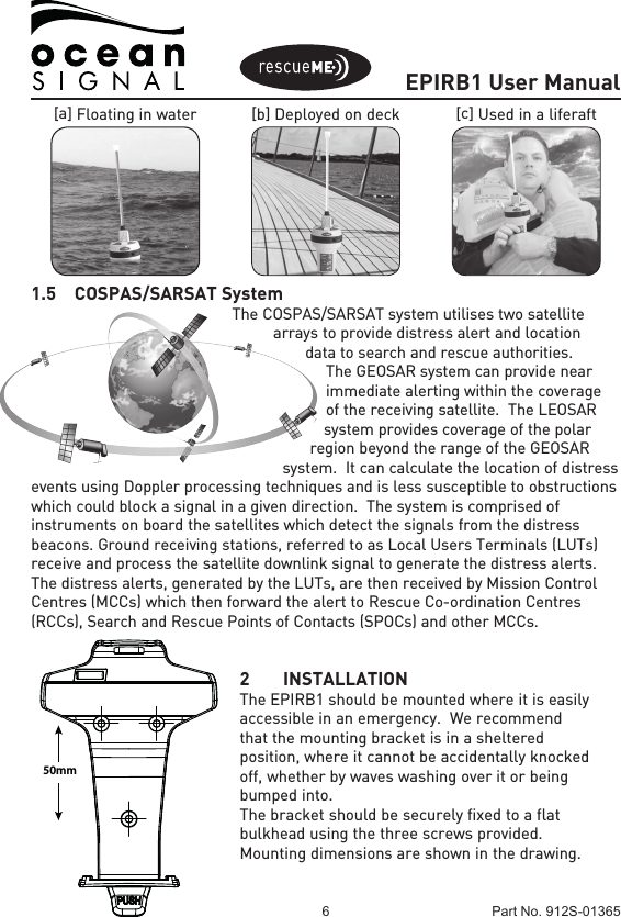 EPIRB1 User Manual6 Part No. 912S-01365[a] Floating in water [b] Deployed on deck [c] Used in a liferaft1.5  COSPAS/SARSAT SystemThe COSPAS/SARSAT system utilises two satellite arrays to provide distress alert and location data to search and rescue authorities.  The GEOSAR system can provide near immediate alerting within the coverage of the receiving satellite.  The LEOSAR system provides coverage of the polar region beyond the range of the GEOSAR system.  It can calculate the location of distress events using Doppler processing techniques and is less susceptible to obstructions which could block a signal in a given direction.  The system is comprised of instruments on board the satellites which detect the signals from the distress beacons. Ground receiving stations, referred to as Local Users Terminals (LUTs) receive and process the satellite downlink signal to generate the distress alerts. The distress alerts, generated by the LUTs, are then received by Mission Control Centres (MCCs) which then forward the alert to Rescue Co-ordination Centres (RCCs), Search and Rescue Points of Contacts (SPOCs) and other MCCs.2 INSTALLATIONThe EPIRB1 should be mounted where it is easily accessible in an emergency.  We recommend that the mounting bracket is in a sheltered position, where it cannot be accidentally knocked off, whether by waves washing over it or being bumped into.The bracket should be securely fixed to a flat bulkhead using the three screws provided.  Mounting dimensions are shown in the drawing.50mm