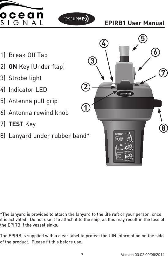 EPIRB1 User Manual7 Version 00.02 09/06/2014*The lanyard is provided to attach the lanyard to the life raft or your person, once it is activated.  Do not use it to attach it to the ship, as this may result in the loss of the EPIRB if the vessel sinks.The EPIRB is supplied with a clear label to protect the UIN information on the side of the product.  Please fit this before use.123456781)  Break Off Tab2)  ON Key (Under flap)3)  Strobe light4)  Indicator LED5)  Antenna pull grip6)  Antenna rewind knob7)  TEST Key8)  Lanyard under rubber band*