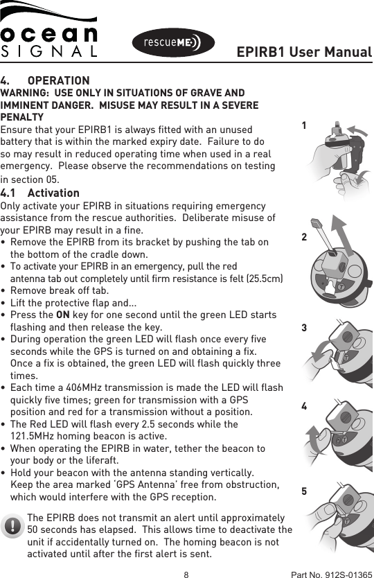 EPIRB1 User Manual8 Part No. 912S-013654. OPERATIONWARNING:  USE ONLY IN SITUATIONS OF GRAVE AND IMMINENT DANGER.  MISUSE MAY RESULT IN A SEVERE PENALTYEnsure that your EPIRB1 is always fitted with an unused battery that is within the marked expiry date.  Failure to do so may result in reduced operating time when used in a real emergency.  Please observe the recommendations on testing in section 05.4.1 ActivationOnly activate your EPIRB in situations requiring emergency assistance from the rescue authorities.  Deliberate misuse of your EPIRB may result in a fine.• RemovetheEPIRBfromitsbracketbypushingthetabon  the bottom of the cradle down.• To activate your EPIRB in an emergency, pull the red   antenna tab out completely until firm resistance is felt (25.5cm)• Removebreakofftab.• Lifttheprotectiveflapand...•PresstheON key for one second until the green LED starts   flashing and then release the key.• DuringoperationthegreenLEDwillflashonceeveryfive  seconds while the GPS is turned on and obtaining a fix.  Once a fix is obtained, the green LED will flash quickly three  times.  • Eachtimea406MHztransmissionismadetheLEDwillflash  quickly five times; green for transmission with a GPS  position and red for a transmission without a position.• TheRedLEDwillflashevery2.5secondswhilethe  121.5MHz homing beacon is active.• WhenoperatingtheEPIRBinwater,tetherthebeaconto  your body or the liferaft.• Holdyourbeaconwiththeantennastandingvertically.  Keep the area marked ‘GPS Antenna’ free from obstruction,  which would interfere with the GPS reception.The EPIRB does not transmit an alert until approximately 50 seconds has elapsed.  This allows time to deactivate the unit if accidentally turned on.  The homing beacon is not activated until after the first alert is sent.12345