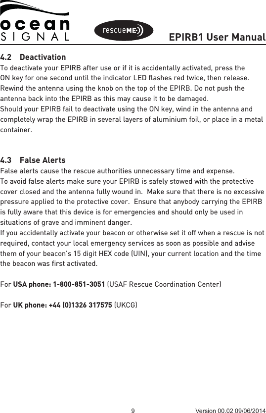 EPIRB1 User Manual9 Version 00.02 09/06/20144.2 DeactivationTo deactivate your EPIRB after use or if it is accidentally activated, press the ON key for one second until the indicator LED flashes red twice, then release.   Rewind the antenna using the knob on the top of the EPIRB. Do not push the antenna back into the EPIRB as this may cause it to be damaged.Should your EPIRB fail to deactivate using the ON key, wind in the antenna and completely wrap the EPIRB in several layers of aluminium foil, or place in a metal container.4.3  False AlertsFalse alerts cause the rescue authorities unnecessary time and expense.To avoid false alerts make sure your EPIRB is safely stowed with the protective cover closed and the antenna fully wound in.  Make sure that there is no excessive pressure applied to the protective cover.  Ensure that anybody carrying the EPIRB is fully aware that this device is for emergencies and should only be used in situations of grave and imminent danger.If you accidentally activate your beacon or otherwise set it off when a rescue is not required, contact your local emergency services as soon as possible and advise them of your beacon’s 15 digit HEX code (UIN), your current location and the time the beacon was first activated.For USA phone: 1-800-851-3051 (USAF Rescue Coordination Center)For UK phone: +44 (0)1326 317575 (UKCG)