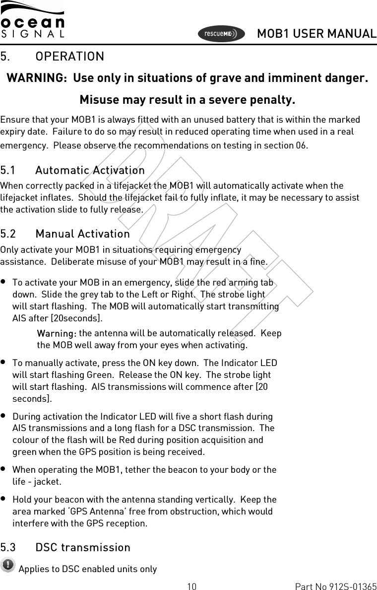      MOB1 USER MANUAL  10  Part No 912S-01365 5. OPERATION WARNING:  Use only in situations of grave and imminent danger. Misuse may result in a severe penalty. Ensure that your MOB1 is always fitted with an unused battery that is within the marked expiry date.  Failure to do so may result in reduced operating time when used in a real emergency.  Please observe the recommendations on testing in section  0 6. 5.1 Automatic Activation When correctly packed in a lifejacket the MOB1 will automatically activate when the lifejacket inflates.  Should the lifejacket fail to fully inflate, it may be necessary to assist  the activation slide to fully release. 5.2 Manual Activation Only activate your MOB1 in situations requiring emergency assistance.  Deliberate misuse of your MOB1 may result in a fine. • To activate your MOB in an emergency, slide the red arming tab down.  Slide the grey tab to the Left or Right.  The strobe light will start flashing.  The MOB will automatically start transmitting AIS after [20seconds]. Warning: the antenna will be automatically released.  Keep the MOB well away from your eyes when activating. • To manually activate, press the ON key down.  The Indicator LED will start flashing Green.  Release the ON key.  The strobe light will start flashing.  AIS transmissions will commence after [20 seconds]. • During activation the Indicator LED will five a short flash during AIS transmissions and a long flash for a DSC transmission.  The colour of the flash will be Red during position acquisition and green when the GPS position is being received. • When operating the MOB1, tether the beacon to your body or the life - jacket. • Hold your beacon with the antenna standing vertically.  Keep the area marked ‘GPS Antenna’ free from obstruction, which would interfere with the GPS reception.  5.3 DSC transmission  Applies to DSC enabled units only 