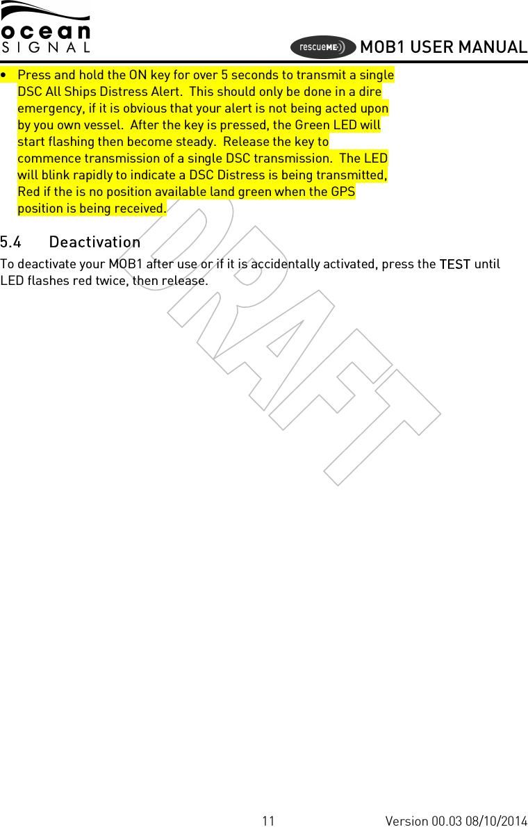     MOB1 USER MANUAL  11 Version 00.03 08/10/2014 • Press and hold the ON key for over 5 seconds to transmit a single DSC All Ships Distress Alert.  This should only be done in a dire emergency, if it is obvious that your alert is not being acted upon by you own vessel.  After the key is pressed, the Green LED will start flashing then become steady.  Release the key to commence transmission of a single DSC transmission.  The LED will blink rapidly to indicate a DSC Distress is being transmitted, Red if the is no position available land green when the GPS position is being received. 5.4 Deactivation To deactivate your MOB1 after use or if it is accidentally activated, press the TEST until LED flashes red twice, then release.  