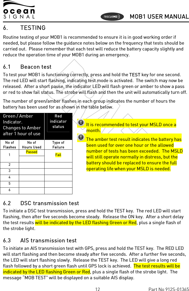      MOB1 USER MANUAL  12  Part No 912S-01365 6. TESTING Routine testing of your MOB1 is recommended to ensure it is in good working order if needed, but please follow the guidance notes below on the frequency that tests should be carried out.  Please remember that each test will reduce the battery capacity slightly and reduce the operation time of your MOB1 during an emergency. 6.1 Beacon test To test your MOB1 is functioning correctly, press and hold the TEST key for one second. The red LED will start flashing, indicating test mode is activated.  The switch may now be released.  After a short pause, the indicator LED will flash green or amber to show a pass or red to show fail status. The strobe will flash and then the unit will automatically turn off. The number of green/amber flashes in each group indicates the number of hours the battery has been used for as shown in the table below.            Green / Amber  Indicator. Changes to Amber after 1 hour of use Red indicator  status No of Flashes No of Hours Used Type of Failure Passed 1   Fail 2     3     4     5     6       It is recommended to test your MSLD once a month.  The amber test result indicates the battery has been used for over one hour or the allowed number of tests has been exceeded.  The MSLD will still operate normally in distress, but the battery should be replaced to ensure the full operating life when your MSLD is needed.6.2 DSC transmission test To initiate a DSC test transmission, press and hold the TEST key.  The red LED will start flashing, then after five seconds become steady.  Release the ON key.  After a short delay the test results will be indicated by the LED flashing Green or Red, plus a single flash of the strobe light. 6.3 AIS transmission test To initiate an AIS transmission test with GPS, press and hold the TEST key.  The RED LED will start flashing and then become steady after five seconds.  After a further five seconds, the LED will start flashing slowly.  Release the TEST key.  The LED will give a long red flash followed by a short green flash until GPS lock is achieved.  The test results will be indicated by the LED flashing Green or Red, plus a single flash of the strobe light.  The message “MOB TEST” will be displayed on a suitable AIS display.  