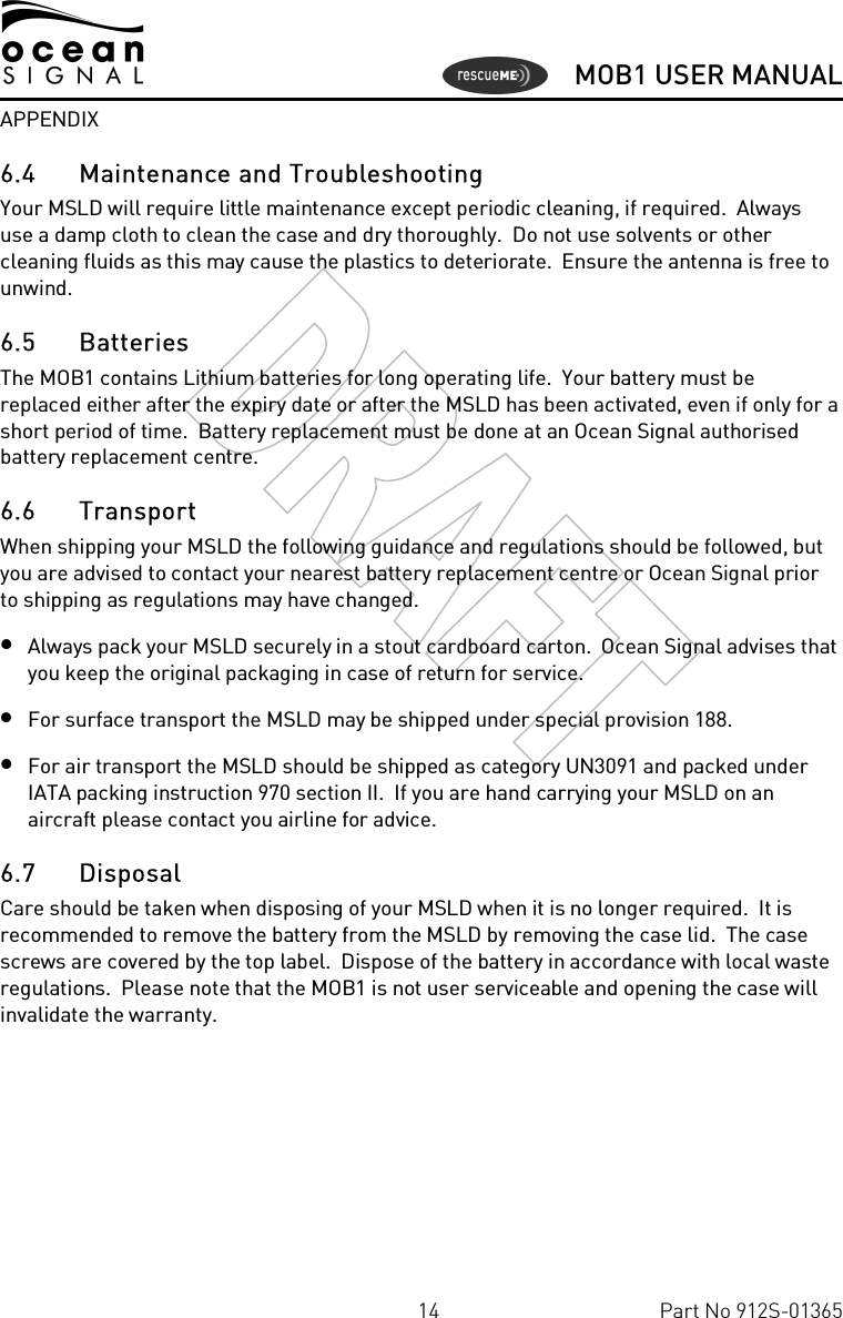      MOB1 USER MANUAL  14  Part No 912S-01365 APPENDIX 6.4 Maintenance and Troubleshooting Your MSLD will require little maintenance except periodic cleaning, if required.  Always use a damp cloth to clean the case and dry thoroughly.  Do not use solvents or other cleaning fluids as this may cause the plastics to deteriorate.  Ensure the antenna is free to unwind. 6.5 Batteries The MOB1 contains Lithium batteries for long operating life.  Your battery must be replaced either after the expiry date or after the MSLD has been activated, even if only for a short period of time.  Battery replacement must be done at an Ocean Signal authorised battery replacement centre. 6.6 Transport When shipping your MSLD the following guidance and regulations should be followed, but you are advised to contact your nearest battery replacement centre or Ocean Signal prior to shipping as regulations may have changed. • Always pack your MSLD securely in a stout cardboard carton.  Ocean Signal advises that you keep the original packaging in case of return for service. • For surface transport the MSLD may be shipped under special provision 188. • For air transport the MSLD should be shipped as category UN3091 and packed under IATA packing instruction 970 section II.  If you are hand carrying your MSLD on an aircraft please contact you airline for advice. 6.7 Disposal Care should be taken when disposing of your MSLD when it is no longer required.  It is recommended to remove the battery from the MSLD by removing the case lid.  The case screws are covered by the top label.  Dispose of the battery in accordance with local waste regulations.  Please note that the MOB1 is not user serviceable and opening the case will invalidate the warranty. 