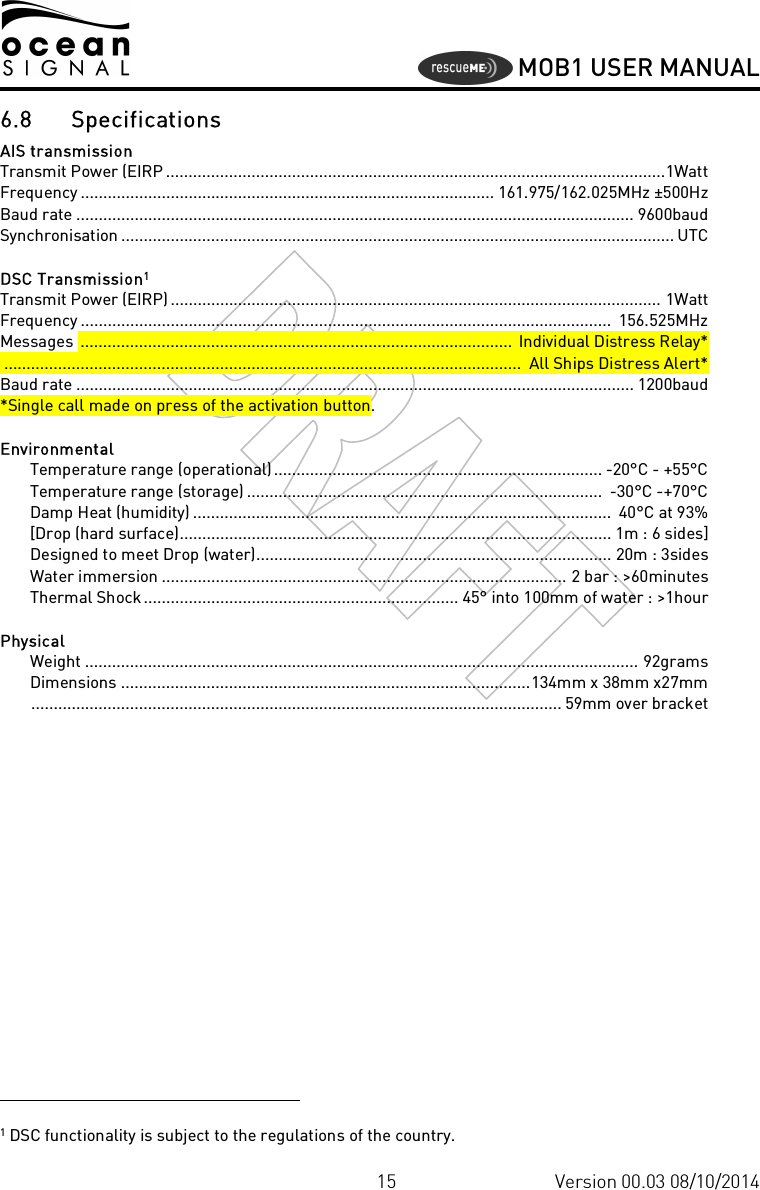     MOB1 USER MANUAL  15 Version 00.03 08/10/2014 6.8 Specifications AIS transmission  Transmit Power (EIRP ...............................................................................................................1Watt  Frequency ............................................................................................ 161.975/162.025MHz ±500Hz  Baud rate ............................................................................................................................ 9600baud  Synchronisation ........................................................................................................................... UTC   DSC Transmission1  Transmit Power (EIRP) ............................................................................................................. 1Watt  Frequency ......................................................................................................................  156.525MHz  Messages  ................................................................................................  Individual Distress Relay*  ...................................................................................................................  All Ships Distress Alert*  Baud rate ............................................................................................................................ 1200baud  *Single call made on press of the activation button.   Environmental    Temperature range (operational)......................................................................... -20°C - +55°C    Temperature range (storage) ...............................................................................  -30°C -+70°C    Damp Heat (humidity) .............................................................................................  40°C at 93%    [Drop (hard surface)................................................................................................ 1m : 6 sides]    Designed to meet Drop (water)............................................................................... 20m : 3sides    Water immersion .......................................................................................... 2 bar : &gt;60minutes    Thermal Shock...................................................................... 45° into 100mm of water : &gt;1hour   Physical     Weight ........................................................................................................................... 92grams     Dimensions ...........................................................................................134mm x 38mm x27mm     ...................................................................................................................... 59mm over bracket                                                                     1 DSC functionality is subject to the regulations of the country. 