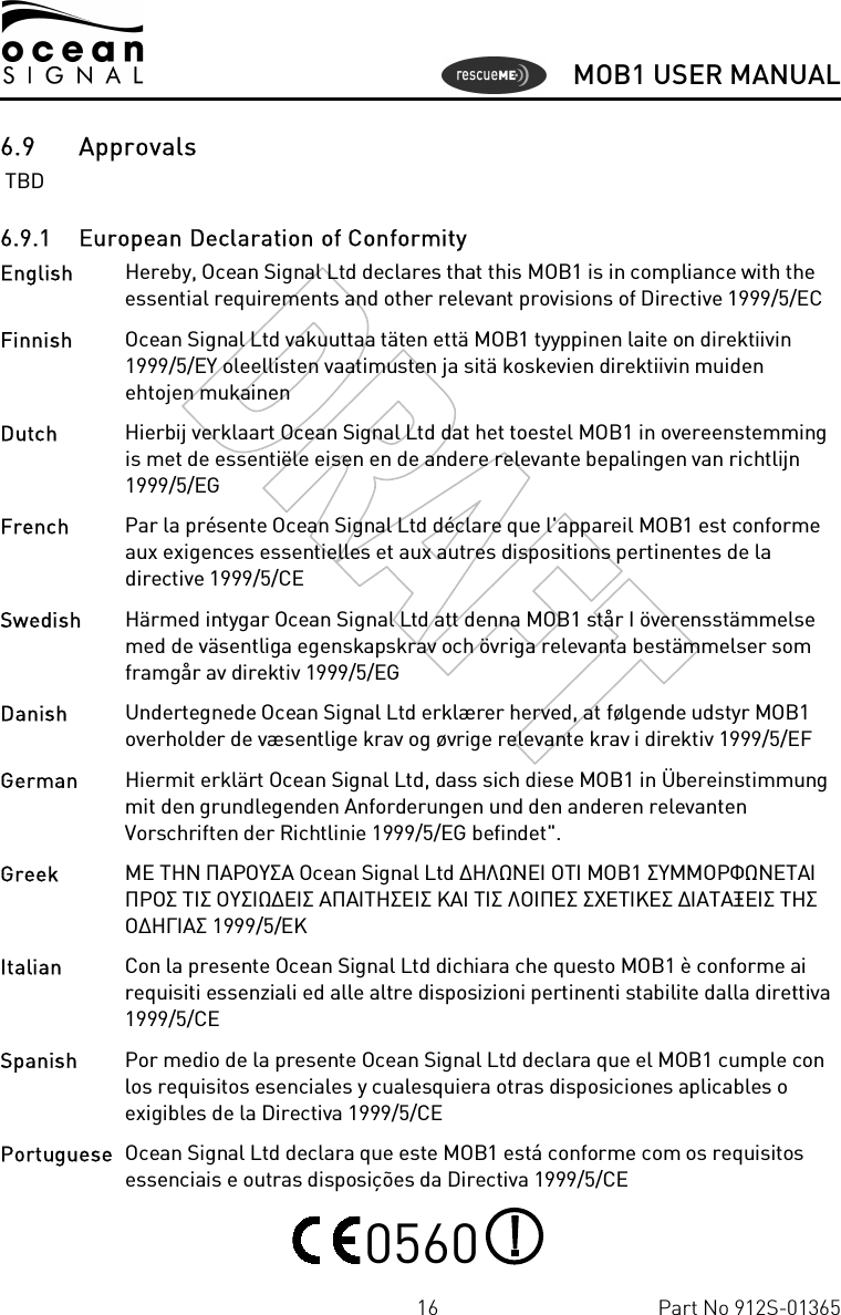      MOB1 USER MANUAL  16  Part No 912S-01365 6.9 Approvals  TBD 6.9.1 European Declaration of Conformity English   Hereby, Ocean Signal Ltd declares that this MOB1 is in compliance with the essential requirements and other relevant provisions of Directive 1999/5/EC Finnish  Ocean Signal Ltd vakuuttaa täten että MOB1 tyyppinen laite on direktiivin 1999/5/EY oleellisten vaatimusten ja sitä koskevien direktiivin muiden ehtojen mukainen Dutch   Hierbij verklaart Ocean Signal Ltd dat het toestel MOB1 in overeenstemming is met de essentiële eisen en de andere relevante bepalingen van richtlijn 1999/5/EG French  Par la présente Ocean Signal Ltd déclare que l&apos;appareil MOB1 est conforme aux exigences essentielles et aux autres dispositions pertinentes de la directive 1999/5/CE Swedish  Härmed intygar Ocean Signal Ltd att denna MOB1 står I överensstämmelse med de väsentliga egenskapskrav och övriga relevanta bestämmelser som framgår av direktiv 1999/5/EG Danish   Undertegnede Ocean Signal Ltd erklærer herved, at følgende udstyr MOB1 overholder de væsentlige krav og øvrige relevante krav i direktiv 1999/5/EF German  Hiermit erklärt Ocean Signal Ltd, dass sich diese MOB1 in Übereinstimmung mit den grundlegenden Anforderungen und den anderen relevanten Vorschriften der Richtlinie 1999/5/EG befindet&quot;. Greek  ΜΕ ΤΗΝ ΠΑΡΟΥΣΑ Ocean Signal Ltd ∆ΗΛΩΝΕΙ ΟΤΙ MOB1 ΣΥΜΜΟΡΦΩΝΕΤΑΙ ΠΡΟΣ ΤΙΣ ΟΥΣΙΩ∆ΕΙΣ ΑΠΑΙΤΗΣΕΙΣ ΚΑΙ ΤΙΣ ΛΟΙΠΕΣ ΣΧΕΤΙΚΕΣ ∆ΙΑΤΑΞΕΙΣ ΤΗΣ Ο∆ΗΓΙΑΣ 1999/5/ΕΚ Italian  Con la presente Ocean Signal Ltd dichiara che questo MOB1 è conforme ai requisiti essenziali ed alle altre disposizioni pertinenti stabilite dalla direttiva 1999/5/CE Spanish   Por medio de la presente Ocean Signal Ltd declara que el MOB1 cumple con los requisitos esenciales y cualesquiera otras disposiciones aplicables o exigibles de la Directiva 1999/5/CE Portuguese  Ocean Signal Ltd declara que este MOB1 está conforme com os requisitos essenciais e outras disposições da Directiva 1999/5/CE  0560   