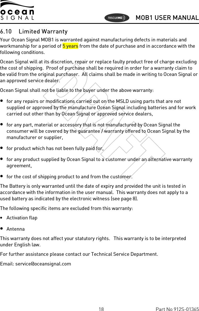      MOB1 USER MANUAL  18  Part No 912S-01365 6.10 Limited Warranty Your Ocean Signal MOB1 is warranted against manufacturing defects in materials and workmanship for a period of 5 years from the date of purchase and in accordance with the following conditions. Ocean Signal will at its discretion, repair or replace faulty product free of charge excluding the cost of shipping.  Proof of purchase shall be required in order for a warranty claim to be valid from the original purchaser.  All claims shall be made in writing to Ocean Signal or an approved service dealer. Ocean Signal shall not be liable to the buyer under the above warranty: • for any repairs or modifications carried out on the MSLD using parts that are not supplied or approved by the manufacture Ocean Signal including batteries and for work carried out other than by Ocean Signal or approved service dealers, • for any part, material or accessory that is not manufactured by Ocean Signal the consumer will be covered by the guarantee / warranty offered to Ocean Signal by the manufacturer or supplier, • for product which has not been fully paid for,  • for any product supplied by Ocean Signal to a customer under an alternative warranty agreement, • for the cost of shipping product to and from the customer. The Battery is only warranted until the date of expiry and provided the unit is tested in accordance with the information in the user manual.  This warranty does not apply to a used battery as indicated by the electronic witness (see page 8). The following specific items are excluded from this warranty: • Activation flap • Antenna This warranty does not affect your statutory rights.   This warranty is to be interpreted under English law. For further assistance please contact our Technical Service Department. Email: service@oceansignal.com   