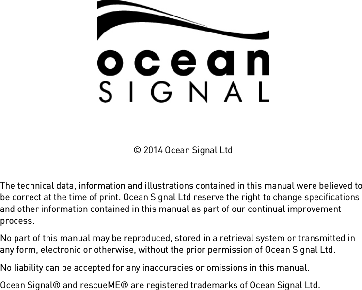          © 2014 Ocean Signal Ltd  The technical data, information and illustrations contained in this manual were believed to be correct at the time of print. Ocean Signal Ltd reserve the right to change specifications and other information contained in this manual as part of our continual improvement process. No part of this manual may be reproduced, stored in a retrieval system or transmitted in any form, electronic or otherwise, without the prior permission of Ocean Signal Ltd. No liability can be accepted for any inaccuracies or omissions in this manual. Ocean Signal® and rescueME® are registered trademarks of Ocean Signal Ltd. 