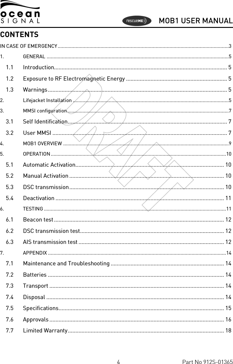      MOB1 USER MANUAL  4  Part No 912S-01365 CONTENTS IN CASE OF EMERGENCY............................................................................................................................3 1. GENERAL ....................................................................................................................................5 1.1 Introduction................................................................................................................. 5 1.2 Exposure to RF Electromagnetic Energy .................................................................. 5 1.3 Warnings..................................................................................................................... 5 2. Lifejacket Installation .................................................................................................................5 3. MMSI configuration.....................................................................................................................7 3.1 Self Identification........................................................................................................ 7 3.2 User MMSI .................................................................................................................. 7 4. MOB1 OVERVIEW ........................................................................................................................9 5. OPERATION...............................................................................................................................10 5.1 Automatic Activation................................................................................................. 10 5.2 Manual Activation ..................................................................................................... 10 5.3 DSC transmission..................................................................................................... 10 5.4 Deactivation .............................................................................................................. 11 6. TESTING ....................................................................................................................................11 6.1 Beacon test............................................................................................................... 12 6.2 DSC transmission test.............................................................................................. 12 6.3 AIS transmission test ............................................................................................... 12 7. APPENDIX .................................................................................................................................14 7.1 Maintenance and Troubleshooting .......................................................................... 14 7.2 Batteries ................................................................................................................... 14 7.3 Transport .................................................................................................................. 14 7.4 Disposal .................................................................................................................... 14 7.5 Specifications............................................................................................................ 15 7.6 Approvals .................................................................................................................. 16 7.7 Limited Warranty...................................................................................................... 18  