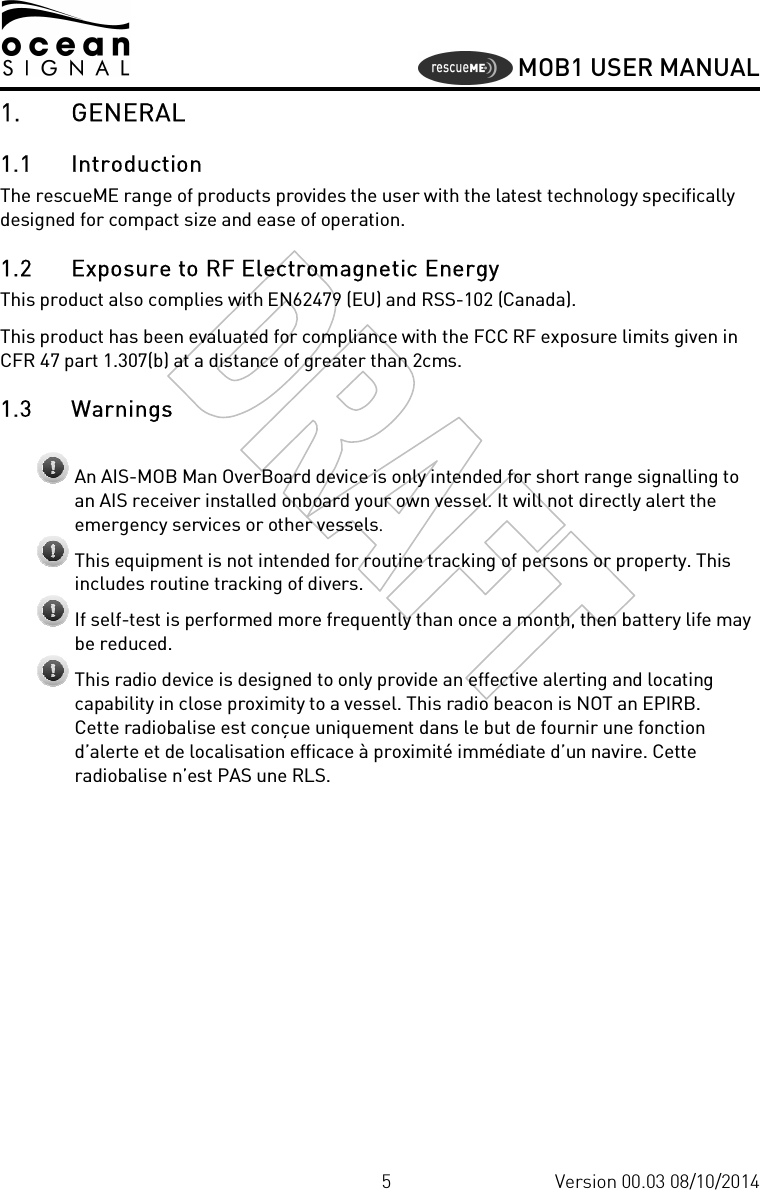     MOB1 USER MANUAL  5 Version 00.03 08/10/2014 1. GENERAL 1.1 Introduction The rescueME range of products provides the user with the latest technology specifically designed for compact size and ease of operation.  1.2 Exposure to RF Electromagnetic Energy This product also complies with EN62479 (EU) and RSS-102 (Canada). This product has been evaluated for compliance with the FCC RF exposure limits given in CFR 47 part 1.307(b) at a distance of greater than 2cms. 1.3 Warnings   An AIS-MOB Man OverBoard device is only intended for short range signalling to an AIS receiver installed onboard your own vessel. It will not directly alert the emergency services or other vessels.  This equipment is not intended for routine tracking of persons or property. This includes routine tracking of divers.  If self-test is performed more frequently than once a month, then battery life may be reduced.  This radio device is designed to only provide an effective alerting and locating capability in close proximity to a vessel. This radio beacon is NOT an EPIRB.  Cette radiobalise est conçue uniquement dans le but de fournir une fonction d’alerte et de localisation efficace à proximité immédiate d’un navire. Cette radiobalise n’est PAS une RLS. 