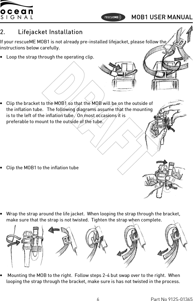      MOB1 USER MANUAL  6  Part No 912S-01365 2. Lifejacket Installation If your rescueME MOB1 is not already pre-installed lifejacket, please follow the instructions below carefully. • Loop the strap through the operating clip.     • Clip the bracket to the MOB1 so that the MOB will be on the outside of the inflation tube.   The following diagrams assume that the mounting is to the left of the inflation tube.  On most occasions it is preferable to mount to the outside of the tube.     • Clip the MOB1 to the inflation tube     • Wrap the strap around the life jacket.  When looping the strap through the bracket, make sure that the strap is not twisted.  Tighten the strap when complete.      •  Mounting the MOB to the right.  Follow steps 2-4 but swap over to the right.  When looping the strap through the bracket, make sure is has not twisted in the process. 