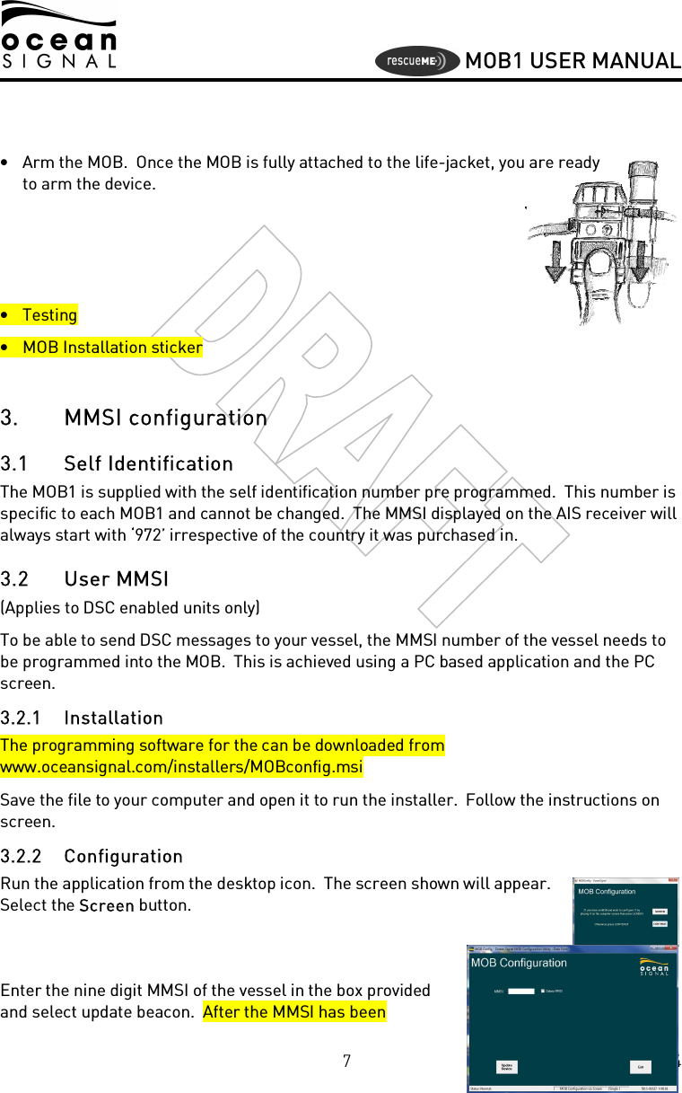     MOB1 USER MANUAL  7 Version 00.03 08/10/2014   • Arm the MOB.  Once the MOB is fully attached to the life-jacket, you are ready to arm the device.    • Testing • MOB Installation sticker  3. MMSI configuration 3.1 Self Identification The MOB1 is supplied with the self identification number pre programmed.  This number is specific to each MOB1 and cannot be changed.  The MMSI displayed on the AIS receiver will always start with ‘972’ irrespective of the country it was purchased in. 3.2 User MMSI (Applies to DSC enabled units only) To be able to send DSC messages to your vessel, the MMSI number of the vessel needs to be programmed into the MOB.  This is achieved using a PC based application and the PC screen. 3.2.1 Installation The programming software for the can be downloaded from www.oceansignal.com/installers/MOBconfig.msi Save the file to your computer and open it to run the installer.  Follow the instructions on screen. 3.2.2 Configuration Run the application from the desktop icon.  The screen shown will appear.  Select the Screen button.   Enter the nine digit MMSI of the vessel in the box provided and select update beacon.  After the MMSI has been 