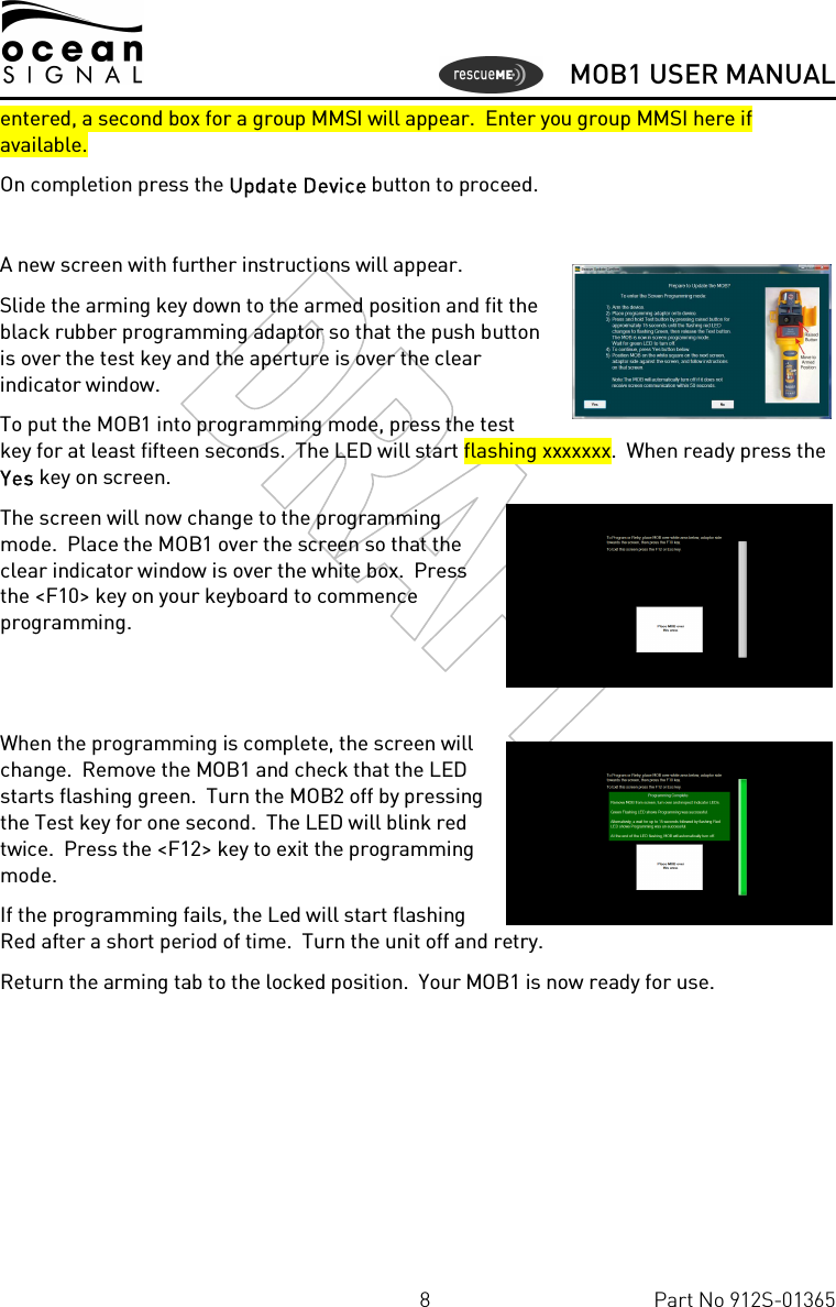      MOB1 USER MANUAL  8  Part No 912S-01365 entered, a second box for a group MMSI will appear.  Enter you group MMSI here if available.   On completion press the Update Device button to proceed.  A new screen with further instructions will appear. Slide the arming key down to the armed position and fit the black rubber programming adaptor so that the push button is over the test key and the aperture is over the clear indicator window.  To put the MOB1 into programming mode, press the test key for at least fifteen seconds.  The LED will start flashing xxxxxxx.  When ready press the Yes key on screen. The screen will now change to the programming mode.  Place the MOB1 over the screen so that the clear indicator window is over the white box.  Press the &lt;F10&gt; key on your keyboard to commence programming.     When the programming is complete, the screen will change.  Remove the MOB1 and check that the LED starts flashing green.  Turn the MOB2 off by pressing the Test key for one second.  The LED will blink red twice.  Press the &lt;F12&gt; key to exit the programming mode. If the programming fails, the Led will start flashing Red after a short period of time.  Turn the unit off and retry. Return the arming tab to the locked position.  Your MOB1 is now ready for use.  