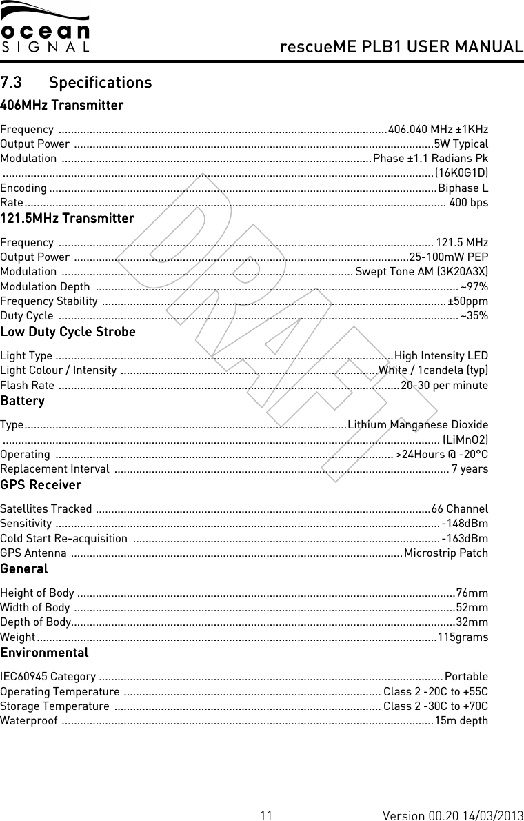     rescueME PLB1 USER MANUAL  11 Version 00.20 14/03/2013 7.37.37.37.3 SpecificationsSpecificationsSpecificationsSpecifications    406MH406MH406MH406MHz Transmitterz Transmitterz Transmitterz Transmitter    Frequency  ..........................................................................................................406.040 MHz ±1KHz Output Power ....................................................................................................................5W Typical Modulation  ....................................................................................................Phase ±1.1 Radians Pk ...........................................................................................................................................(16K0G1D) Encoding .............................................................................................................................Biphase L Rate........................................................................................................................................ 400 bps 121.5MHz Transmitter121.5MHz Transmitter121.5MHz Transmitter121.5MHz Transmitter    Frequency  ......................................................................................................................... 121.5 MHz Output Power ............................................................................................................25-100mW PEP Modulation  .............................................................................................. Swept Tone AM (3K20A3X) Modulation Depth  ..................................................................................................................... ~97% Frequency Stability ...............................................................................................................±50ppm Duty Cycle  ................................................................................................................................. ~35% Low Duty Cycle StrobeLow Duty Cycle StrobeLow Duty Cycle StrobeLow Duty Cycle Strobe    Light Type .............................................................................................................High Intensity LED Light Colour / Intensity ...................................................................................White / 1candela (typ) Flash Rate ..............................................................................................................20-30 per minute BatteryBatteryBatteryBattery    Type........................................................................................................Lithium Manganese Dioxide  ............................................................................................................................................. (LiMnO2) Operating  ............................................................................................................. &gt;24Hours @ -20°C Replacement Interval  ............................................................................................................ 7 years GPS RecGPS RecGPS RecGPS Receivereivereivereiver    Satellites Tracked ............................................................................................................66 Channel Sensitivity ............................................................................................................................-148dBm Cold Start Re-acquisition  ...................................................................................................-163dBm GPS Antenna ...........................................................................................................Microstrip Patch GeneralGeneralGeneralGeneral    Height of Body ..........................................................................................................................76mm Width of Body ...........................................................................................................................52mm Depth of Body............................................................................................................................32mm Weight.................................................................................................................................115grams EnvironmentalEnvironmentalEnvironmentalEnvironmental    IEC60945 Category ...............................................................................................................Portable Operating Temperature ................................................................................... Class 2 -20C to +55C Storage Temperature  ...................................................................................... Class 2 -30C to +70C Waterproof ........................................................................................................................15m depth 