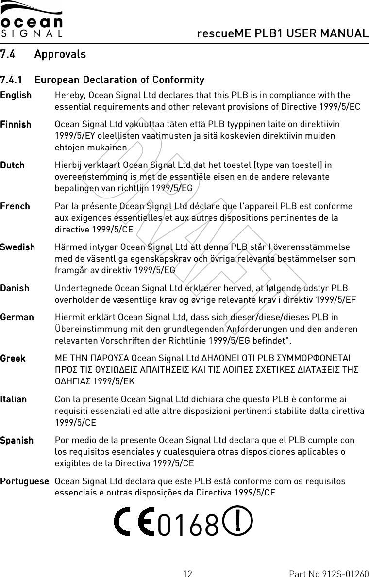      rescueME PLB1 USER MANUAL  12  Part No 912S-01260 7.47.47.47.4 ApprovalsApprovalsApprovalsApprovals    7.4.17.4.17.4.17.4.1 European Declaration of ConformityEuropean Declaration of ConformityEuropean Declaration of ConformityEuropean Declaration of Conformity    English English English English   Hereby, Ocean Signal Ltd declares that this PLB is in compliance with the essential requirements and other relevant provisions of Directive 1999/5/EC FinnishFinnishFinnishFinnish  Ocean Signal Ltd vakuuttaa täten että PLB tyyppinen laite on direktiivin 1999/5/EY oleellisten vaatimusten ja sitä koskevien direktiivin muiden ehtojen mukainen Dutch Dutch Dutch Dutch   Hierbij verklaart Ocean Signal Ltd dat het toestel [type van toestel] in overeenstemming is met de essentiële eisen en de andere relevante bepalingen van richtlijn 1999/5/EG FrenchFrenchFrenchFrench  Par la présente Ocean Signal Ltd déclare que l&apos;appareil PLB est conforme aux exigences essentielles et aux autres dispositions pertinentes de la directive 1999/5/CE SwedishSwedishSwedishSwedish  Härmed intygar Ocean Signal Ltd att denna PLB står I överensstämmelse med de väsentliga egenskapskrav och övriga relevanta bestämmelser som framgår av direktiv 1999/5/EG DanishDanishDanishDanish   Undertegnede Ocean Signal Ltd erklærer herved, at følgende udstyr PLB overholder de væsentlige krav og øvrige relevante krav i direktiv 1999/5/EF GermanGermanGermanGerman  Hiermit erklärt Ocean Signal Ltd, dass sich dieser/diese/dieses PLB in Übereinstimmung mit den grundlegenden Anforderungen und den anderen relevanten Vorschriften der Richtlinie 1999/5/EG befindet&quot;. GreekGreekGreekGreek  ΜΕ ΤΗΝ ΠΑΡΟΥΣΑ Ocean Signal Ltd ∆ΗΛΩΝΕΙ ΟΤΙ PLB ΣΥΜΜΟΡΦΩΝΕΤΑΙ ΠΡΟΣ ΤΙΣ ΟΥΣΙΩ∆ΕΙΣ ΑΠΑΙΤΗΣΕΙΣ ΚΑΙ ΤΙΣ ΛΟΙΠΕΣ ΣΧΕΤΙΚΕΣ ∆ΙΑΤΑΞΕΙΣ ΤΗΣ Ο∆ΗΓΙΑΣ 1999/5/ΕΚ ItalianItalianItalianItalian  Con la presente Ocean Signal Ltd dichiara che questo PLB è conforme ai requisiti essenziali ed alle altre disposizioni pertinenti stabilite dalla direttiva 1999/5/CE SpanishSpanishSpanishSpanish   Por medio de la presente Ocean Signal Ltd declara que el PLB cumple con los requisitos esenciales y cualesquiera otras disposiciones aplicables o exigibles de la Directiva 1999/5/CE PortuguesePortuguesePortuguesePortuguese  Ocean Signal Ltd declara que este PLB está conforme com os requisitos essenciais e outras disposições da Directiva 1999/5/CE  0168   