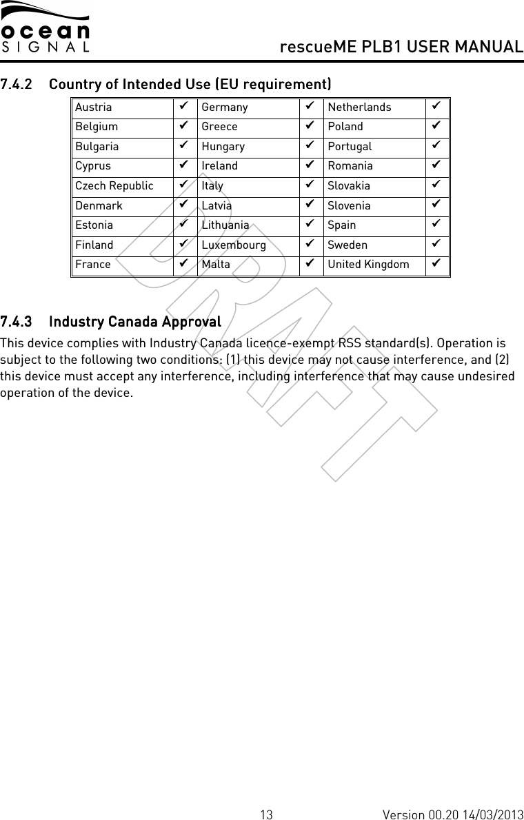     rescueME PLB1 USER MANUAL  13 Version 00.20 14/03/2013 7.4.27.4.27.4.27.4.2 Country of Intended Use (EU requirement)Country of Intended Use (EU requirement)Country of Intended Use (EU requirement)Country of Intended Use (EU requirement)    Austria      Germany      Netherlands      Belgium      Greece      Poland      Bulgaria      Hungary      Portugal      Cyprus      Ireland      Romania      Czech Republic      Italy      Slovakia      Denmark      Latvia      Slovenia      Estonia      Lithuania      Spain      Finland      Luxembourg      Sweden      France      Malta      United Kingdom       7.4.37.4.37.4.37.4.3 InInInIndustry Canada Approvaldustry Canada Approvaldustry Canada Approvaldustry Canada Approval    This device complies with Industry Canada licence-exempt RSS standard(s). Operation is subject to the following two conditions: (1) this device may not cause interference, and (2) this device must accept any interference, including interference that may cause undesired operation of the device.    