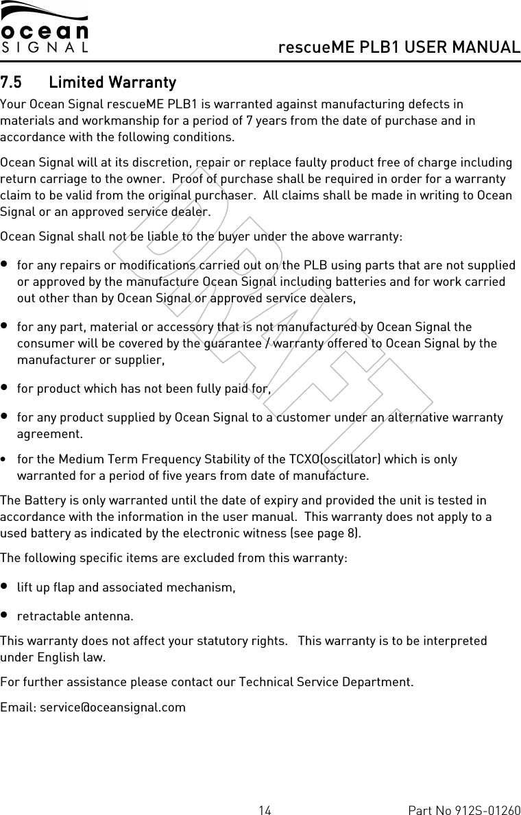      rescueME PLB1 USER MANUAL  14  Part No 912S-01260 7.57.57.57.5 Limited WarrantyLimited WarrantyLimited WarrantyLimited Warranty    Your Ocean Signal rescueME PLB1 is warranted against manufacturing defects in materials and workmanship for a period of 7 years from the date of purchase and in accordance with the following conditions. Ocean Signal will at its discretion, repair or replace faulty product free of charge including return carriage to the owner.  Proof of purchase shall be required in order for a warranty claim to be valid from the original purchaser.  All claims shall be made in writing to Ocean Signal or an approved service dealer. Ocean Signal shall not be liable to the buyer under the above warranty: • for any repairs or modifications carried out on the PLB using parts that are not supplied or approved by the manufacture Ocean Signal including batteries and for work carried out other than by Ocean Signal or approved service dealers, • for any part, material or accessory that is not manufactured by Ocean Signal the consumer will be covered by the guarantee / warranty offered to Ocean Signal by the manufacturer or supplier, • for product which has not been fully paid for,  • for any product supplied by Ocean Signal to a customer under an alternative warranty agreement. • for the Medium Term Frequency Stability of the TCXO(oscillator) which is only warranted for a period of five years from date of manufacture. The Battery is only warranted until the date of expiry and provided the unit is tested in accordance with the information in the user manual.  This warranty does not apply to a used battery as indicated by the electronic witness (see page 8). The following specific items are excluded from this warranty: • lift up flap and associated mechanism, • retractable antenna.  This warranty does not affect your statutory rights.   This warranty is to be interpreted under English law. For further assistance please contact our Technical Service Department. Email: service@oceansignal.com