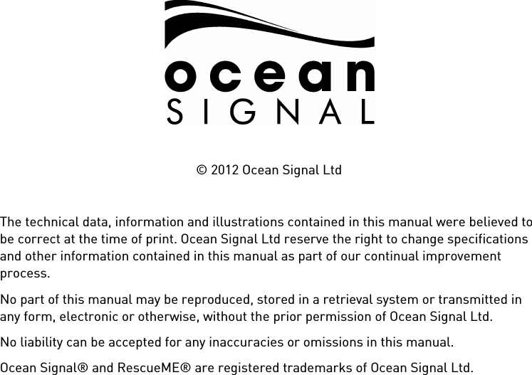            © 2012 Ocean Signal Ltd  The technical data, information and illustrations contained in this manual were believed to be correct at the time of print. Ocean Signal Ltd reserve the right to change specifications and other information contained in this manual as part of our continual improvement process. No part of this manual may be reproduced, stored in a retrieval system or transmitted in any form, electronic or otherwise, without the prior permission of Ocean Signal Ltd. No liability can be accepted for any inaccuracies or omissions in this manual. Ocean Signal® and RescueME® are registered trademarks of Ocean Signal Ltd. 