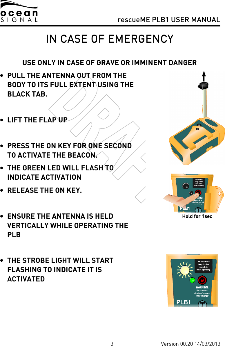     rescueME PLB1 USER MANUAL  3 Version 00.20 14/03/2013 IN CASE OF EMERGENCYIN CASE OF EMERGENCYIN CASE OF EMERGENCYIN CASE OF EMERGENCY     USE ONLY IN CASE OF GRAVE OR IMMINENT DANGER • PULL THE ANTENNA OUT FROM THE BODY TO ITS FULL EXTENT USING THE BLACK TAB.  • LIFT THE FLAP UP  • PRESS THE ON KEY FOR ONE SECOND TO ACTIVATE THE BEACON.   • THE GREEN LED WILL FLASH TO INDICATE ACTIVATION  • RELEASE THE ON KEY.  • ENSURE THE ANTENNA IS HELD VERTICALLY WHILE OPERATING THE PLB  • THE STROBE LIGHT WILL START FLASHING TO INDICATE IT IS ACTIVATED    Hold for 1secHold for 1secHold for 1secHold for 1sec    