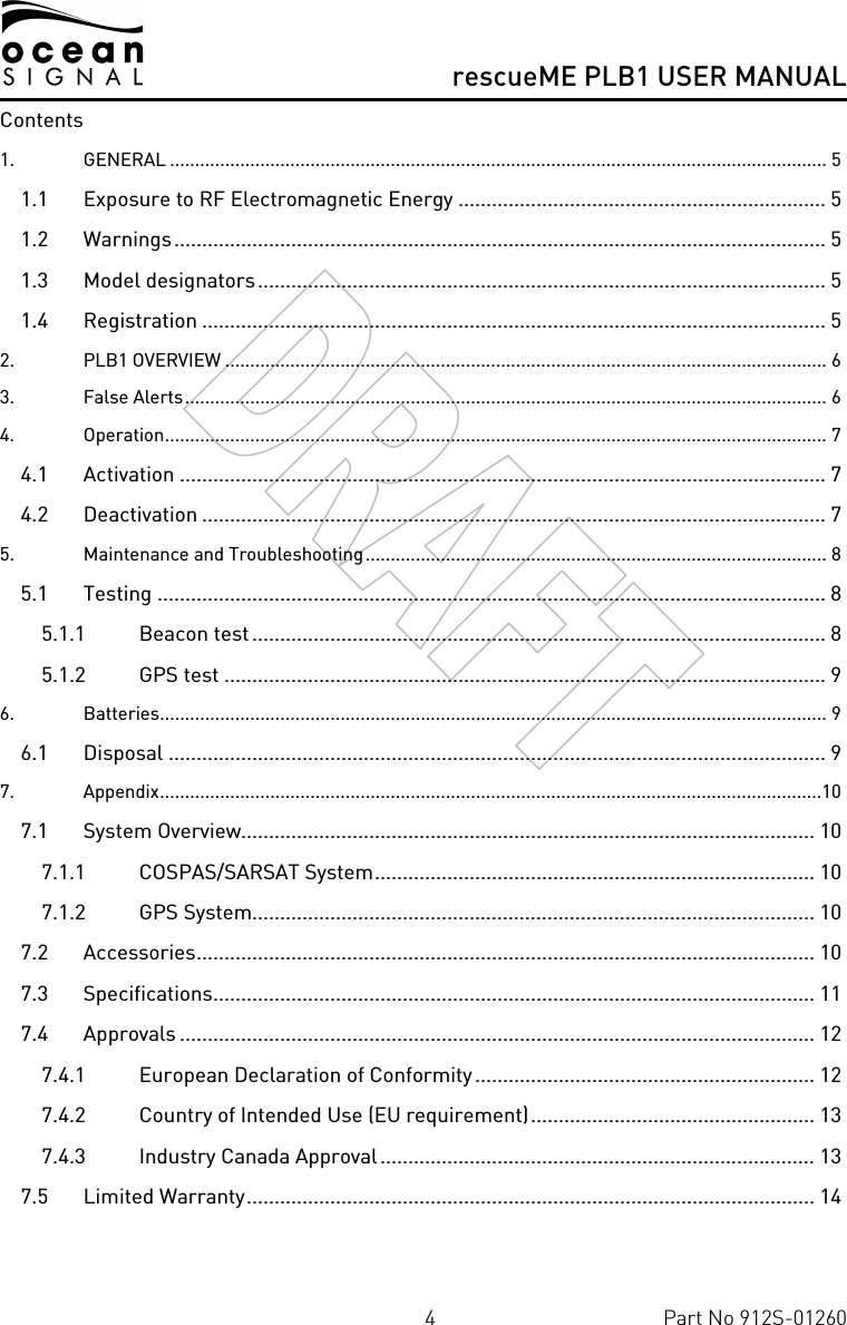      rescueME PLB1 USER MANUAL  4  Part No 912S-01260 Contents 1. GENERAL ................................................................................................................................... 5 1.1 Exposure to RF Electromagnetic Energy .................................................................. 5 1.2 Warnings..................................................................................................................... 5 1.3 Model designators...................................................................................................... 5 1.4 Registration ................................................................................................................ 5 2. PLB1 OVERVIEW ........................................................................................................................ 6 3. False Alerts................................................................................................................................ 6 4. Operation.................................................................................................................................... 7 4.1 Activation .................................................................................................................... 7 4.2 Deactivation ................................................................................................................ 7 5. Maintenance and Troubleshooting............................................................................................ 8 5.1 Testing ........................................................................................................................ 8 5.1.1 Beacon test ....................................................................................................... 8 5.1.2 GPS test ............................................................................................................ 9 6. Batteries..................................................................................................................................... 9 6.1 Disposal ...................................................................................................................... 9 7. Appendix....................................................................................................................................10 7.1 System Overview....................................................................................................... 10 7.1.1 COSPAS/SARSAT System............................................................................... 10 7.1.2 GPS System..................................................................................................... 10 7.2 Accessories............................................................................................................... 10 7.3 Specifications............................................................................................................ 11 7.4 Approvals .................................................................................................................. 12 7.4.1 European Declaration of Conformity............................................................. 12 7.4.2 Country of Intended Use (EU requirement)................................................... 13 7.4.3 Industry Canada Approval.............................................................................. 13 7.5 Limited Warranty...................................................................................................... 14  