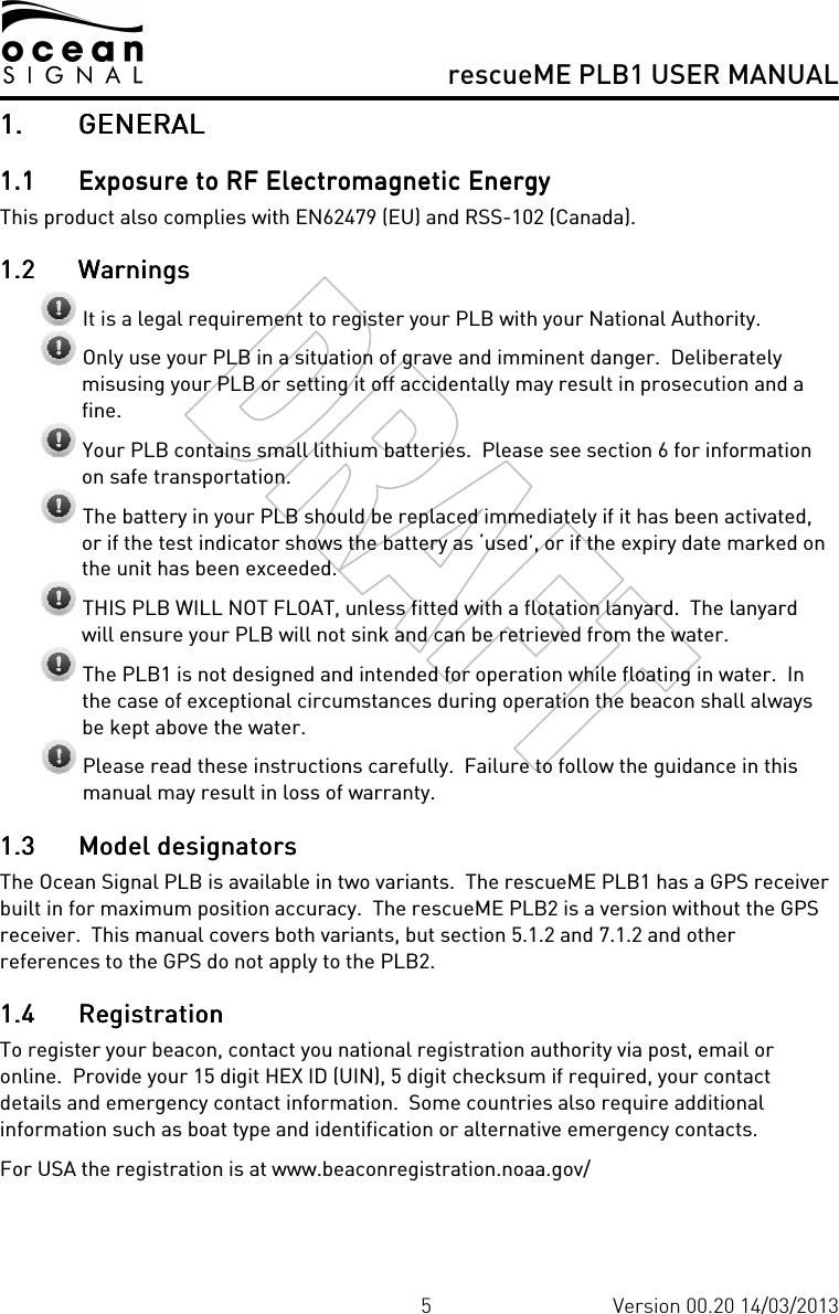     rescueME PLB1 USER MANUAL  5 Version 00.20 14/03/2013 1.1.1.1. GENERALGENERALGENERALGENERAL    1.11.11.11.1 Exposure to RF Electromagnetic EnergyExposure to RF Electromagnetic EnergyExposure to RF Electromagnetic EnergyExposure to RF Electromagnetic Energy    This product also complies with EN62479 (EU) and RSS-102 (Canada). 1.21.21.21.2 WarningsWarningsWarningsWarnings     It is a legal requirement to register your PLB with your National Authority.  Only use your PLB in a situation of grave and imminent danger.  Deliberately misusing your PLB or setting it off accidentally may result in prosecution and a fine.  Your PLB contains small lithium batteries.  Please see section 6 for information on safe transportation.  The battery in your PLB should be replaced immediately if it has been activated, or if the test indicator shows the battery as ‘used’, or if the expiry date marked on the unit has been exceeded.  THIS PLB WILL NOT FLOAT, unless fitted with a flotation lanyard.  The lanyard will ensure your PLB will not sink and can be retrieved from the water.  The PLB1 is not designed and intended for operation while floating in water.  In the case of exceptional circumstances during operation the beacon shall always be kept above the water.  Please read these instructions carefully.  Failure to follow the guidance in this manual may result in loss of warranty. 1.31.31.31.3 Model designatorsModel designatorsModel designatorsModel designators    The Ocean Signal PLB is available in two variants.  The rescueME PLB1 has a GPS receiver built in for maximum position accuracy.  The rescueME PLB2 is a version without the GPS receiver.  This manual covers both variants, but section 5.1.2 and 7.1.2 and other references to the GPS do not apply to the PLB2. 1.41.41.41.4 RegistrationRegistrationRegistrationRegistration    To register your beacon, contact you national registration authority via post, email or online.  Provide your 15 digit HEX ID (UIN), 5 digit checksum if required, your contact details and emergency contact information.  Some countries also require additional information such as boat type and identification or alternative emergency contacts. For USA the registration is at www.beaconregistration.noaa.gov/ 