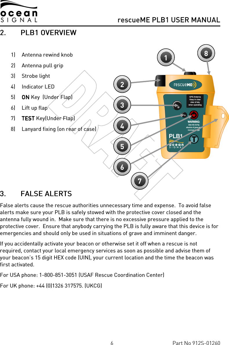      rescueME PLB1 USER MANUAL  6  Part No 912S-01260 2.2.2.2. PLB1PLB1PLB1PLB1 OVERVIEW OVERVIEW OVERVIEW OVERVIEW     1) Antenna rewind knob 2) Antenna pull grip 3) Strobe light 4) Indicator LED 5) ONONONON Key  (Under Flap) 6) Lift up flap 7) TTTTESTESTESTEST Key(Under Flap) 8) Lanyard fixing (on rear of case)      3.3.3.3. FALSE ALERTSFALSE ALERTSFALSE ALERTSFALSE ALERTS    False alerts cause the rescue authorities unnecessary time and expense.  To avoid false alerts make sure your PLB is safely stowed with the protective cover closed and the antenna fully wound in.  Make sure that there is no excessive pressure applied to the protective cover.  Ensure that anybody carrying the PLB is fully aware that this device is for emergencies and should only be used in situations of grave and imminent danger. If you accidentally activate your beacon or otherwise set it off when a rescue is not required, contact your local emergency services as soon as possible and advise them of your beacon’s 15 digit HEX code (UIN), your current location and the time the beacon was first activated. For USA phone: 1-800-851-3051 (USAF Rescue Coordination Center) For UK phone: +44 (0)1326 317575. (UKCG)    1 2 3 4 5 6 8 7 