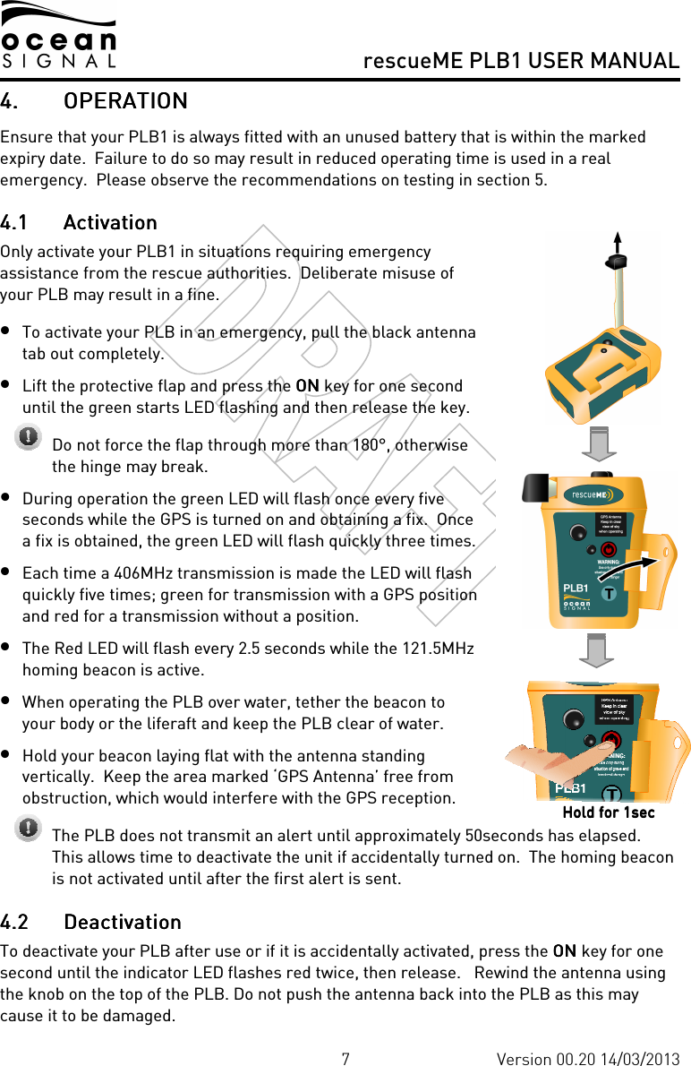     rescueME PLB1 USER MANUAL  7 Version 00.20 14/03/2013 4.4.4.4. OPERATIONOPERATIONOPERATIONOPERATION    Ensure that your PLB1 is always fitted with an unused battery that is within the marked expiry date.  Failure to do so may result in reduced operating time is used in a real emergency.  Please observe the recommendations on testing in section 5. 4.14.14.14.1 ActivationActivationActivationActivation    Only activate your PLB1 in situations requiring emergency assistance from the rescue authorities.  Deliberate misuse of your PLB may result in a fine. • To activate your PLB in an emergency, pull the black antenna tab out completely. • Lift the protective flap and press the ONONONON key for one second until the green starts LED flashing and then release the key.  Do not force the flap through more than 180°, otherwise the hinge may break. • During operation the green LED will flash once every five seconds while the GPS is turned on and obtaining a fix.  Once a fix is obtained, the green LED will flash quickly three times.   • Each time a 406MHz transmission is made the LED will flash quickly five times; green for transmission with a GPS position and red for a transmission without a position. • The Red LED will flash every 2.5 seconds while the 121.5MHz homing beacon is active. • When operating the PLB over water, tether the beacon to your body or the liferaft and keep the PLB clear of water. • Hold your beacon laying flat with the antenna standing vertically.  Keep the area marked ‘GPS Antenna’ free from obstruction, which would interfere with the GPS reception.   The PLB does not transmit an alert until approximately 50seconds has elapsed.  This allows time to deactivate the unit if accidentally turned on.  The homing beacon is not activated until after the first alert is sent. 4.24.24.24.2 DeactivationDeactivationDeactivationDeactivation    To deactivate your PLB after use or if it is accidentally activated, press the ONONONON    key for one second until the indicator LED flashes red twice, then release.   Rewind the antenna using the knob on the top of the PLB. Do not push the antenna back into the PLB as this may cause it to be damaged. Hold for 1secHold for 1secHold for 1secHold for 1sec    