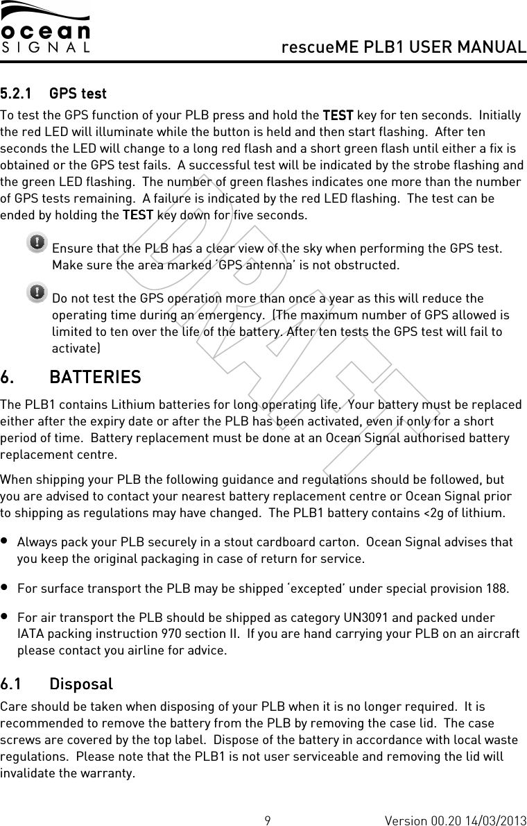     rescueME PLB1 USER MANUAL  9 Version 00.20 14/03/2013 5.2.15.2.15.2.15.2.1 GPS testGPS testGPS testGPS test    To test the GPS function of your PLB press and hold the TESTTESTTESTTEST key for ten seconds.  Initially the red LED will illuminate while the button is held and then start flashing.  After ten seconds the LED will change to a long red flash and a short green flash until either a fix is obtained or the GPS test fails.  A successful test will be indicated by the strobe flashing and the green LED flashing.  The number of green flashes indicates one more than the number of GPS tests remaining.  A failure is indicated by the red LED flashing.  The test can be ended by holding the TESTTESTTESTTEST key down for five seconds.  Ensure that the PLB has a clear view of the sky when performing the GPS test.  Make sure the area marked ‘GPS antenna’ is not obstructed.  Do not test the GPS operation more than once a year as this will reduce the operating time during an emergency.  (The maximum number of GPS allowed is limited to ten over the life of the battery. After ten tests the GPS test will fail to activate) 6.6.6.6. BATTERIESBATTERIESBATTERIESBATTERIES    The PLB1 contains Lithium batteries for long operating life.  Your battery must be replaced either after the expiry date or after the PLB has been activated, even if only for a short period of time.  Battery replacement must be done at an Ocean Signal authorised battery replacement centre. When shipping your PLB the following guidance and regulations should be followed, but you are advised to contact your nearest battery replacement centre or Ocean Signal prior to shipping as regulations may have changed.  The PLB1 battery contains &lt;2g of lithium. • Always pack your PLB securely in a stout cardboard carton.  Ocean Signal advises that you keep the original packaging in case of return for service. • For surface transport the PLB may be shipped ‘excepted’ under special provision 188. • For air transport the PLB should be shipped as category UN3091 and packed under IATA packing instruction 970 section II.  If you are hand carrying your PLB on an aircraft please contact you airline for advice. 6.16.16.16.1 DisposalDisposalDisposalDisposal    Care should be taken when disposing of your PLB when it is no longer required.  It is recommended to remove the battery from the PLB by removing the case lid.  The case screws are covered by the top label.  Dispose of the battery in accordance with local waste regulations.  Please note that the PLB1 is not user serviceable and removing the lid will invalidate the warranty. 