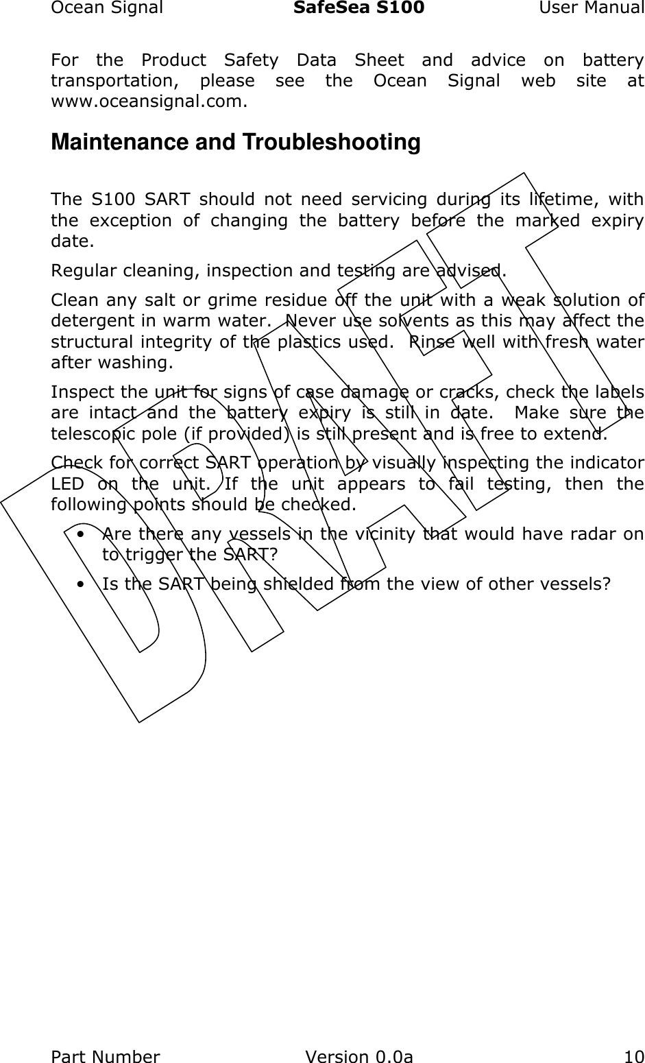 Ocean Signal  SafeSea S100  User Manual Part Number  Version 0.0a  10    For  the  Product  Safety  Data  Sheet  and  advice  on  battery transportation,  please  see  the  Ocean  Signal  web  site  at www.oceansignal.com. Maintenance and Troubleshooting  The  S100  SART  should  not  need  servicing  during  its  lifetime,  with the  exception  of  changing  the  battery  before  the  marked  expiry date.   Regular cleaning, inspection and testing are advised. Clean any salt or grime residue off the unit with a weak solution of detergent in warm water.  Never use solvents as this may affect the structural integrity of the plastics used.  Rinse well with fresh water after washing. Inspect the unit for signs of case damage or cracks, check the labels are  intact  and  the  battery  expiry  is  still  in  date.    Make  sure  the telescopic pole (if provided) is still present and is free to extend. Check for correct SART operation by visually inspecting the indicator LED  on  the  unit.  If  the  unit  appears  to  fail  testing,  then  the following points should be checked. • Are there any vessels in the vicinity that would have radar on to trigger the SART? • Is the SART being shielded from the view of other vessels?   