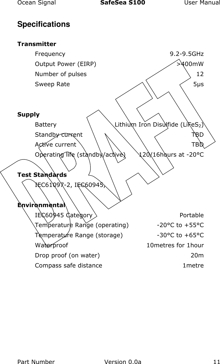 Ocean Signal  SafeSea S100  User Manual Part Number  Version 0.0a  11    Specifications  Transmitter Frequency  9.2-9.5GHz Output Power (EIRP)  &gt;400mW Number of pulses  12 Sweep Rate  5µs   Supply Battery  Lithium Iron Disulfide (LiFeS2) Standby current  TBD Active current  TBD Operating life (standby/active)  120/16hours at -20°C  Test Standards IEC61097-2, IEC60945,   Environmental IEC60945 Category  Portable Temperature Range (operating)  -20°C to +55°C Temperature Range (storage)  -30°C to +65°C Waterproof  10metres for 1hour Drop proof (on water)  20m Compass safe distance  1metre 