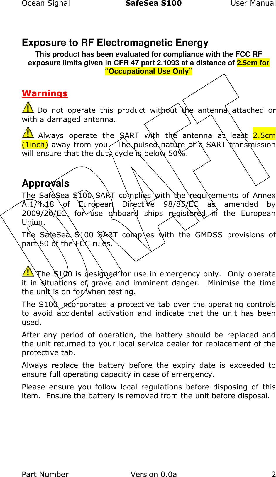 Ocean Signal  SafeSea S100  User Manual Part Number  Version 0.0a  2    Exposure to RF Electromagnetic Energy This product has been evaluated for compliance with the FCC RF exposure limits given in CFR 47 part 2.1093 at a distance of 2.5cm for “Occupational Use Only”  Warnings  Do  not  operate  this  product  without  the  antenna  attached  or with a damaged antenna.  Always  operate  the  SART  with  the  antenna  at  least  2.5cm (1inch) away from you.  The pulsed nature of a SART transmission will ensure that the duty cycle is below 50%.  Approvals The  SafeSea  S100  SART  complies  with  the  requirements  of  Annex A.1/4.18  of  European  Directive  98/85/EC  as  amended  by 2009/26/EC,  for  use  onboard  ships  registered  in  the  European Union. The  SafeSea  S100  SART  complies  with  the  GMDSS  provisions  of part 80 of the FCC rules.   The S100 is designed for use in emergency only.  Only operate it  in  situations  of  grave  and  imminent  danger.    Minimise  the  time the unit is on for when testing. The S100 incorporates a protective tab over the operating controls to  avoid  accidental  activation  and  indicate  that  the  unit  has  been used.   After  any  period  of  operation,  the  battery  should  be  replaced  and the unit returned to your local service dealer for replacement of the protective tab. Always  replace  the  battery  before  the  expiry  date  is  exceeded  to ensure full operating capacity in case of emergency. Please  ensure  you  follow  local  regulations  before  disposing  of  this item.  Ensure the battery is removed from the unit before disposal. 