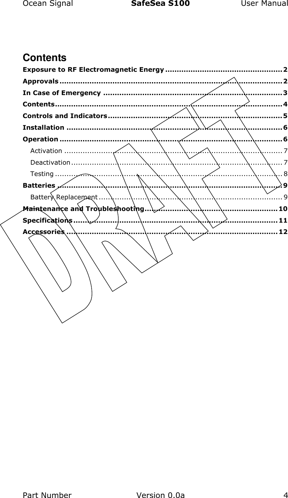 Ocean Signal  SafeSea S100  User Manual Part Number  Version 0.0a  4     Contents Exposure to RF Electromagnetic Energy ...................................................2 Approvals ................................................................................................. 2 In Case of Emergency ..............................................................................3 Contents................................................................................................... 4 Controls and Indicators............................................................................ 5 Installation .............................................................................................. 6 Operation ................................................................................................. 6 Activation ............................................................................................... 7 Deactivation............................................................................................ 7 Testing ................................................................................................... 8 Batteries ..................................................................................................9 Battery Replacement ................................................................................ 9 Maintenance and Troubleshooting..........................................................10 Specifications ......................................................................................... 11 Accessories ............................................................................................ 12   
