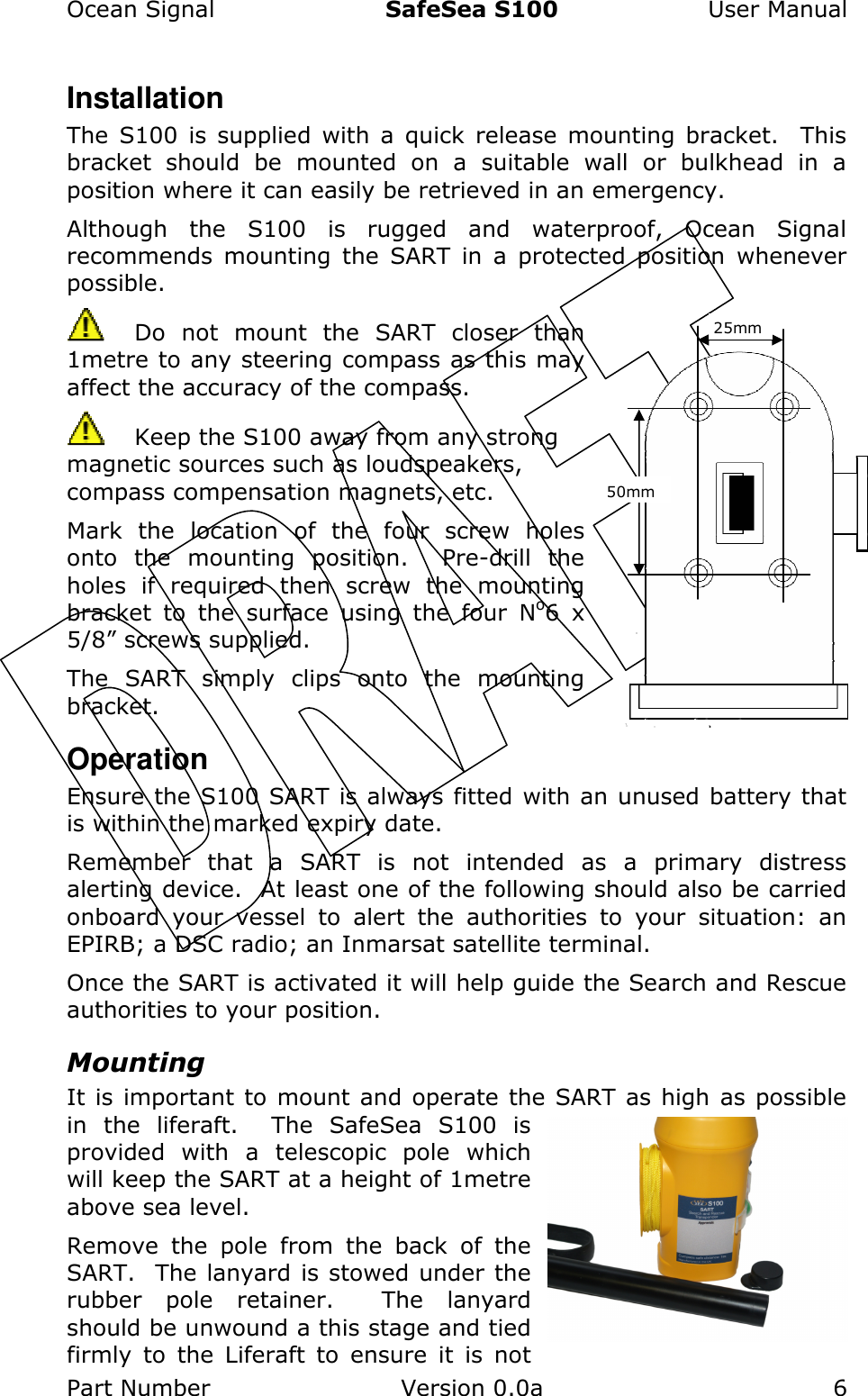 Ocean Signal  SafeSea S100  User Manual Part Number  Version 0.0a  6    Installation The  S100  is  supplied  with  a  quick  release  mounting  bracket.   This bracket  should  be  mounted  on  a  suitable  wall  or  bulkhead  in  a position where it can easily be retrieved in an emergency.   Although  the  S100  is  rugged  and  waterproof,  Ocean  Signal recommends  mounting  the  SART  in  a  protected  position  whenever possible.   Do  not  mount  the  SART  closer  than 1metre to any steering compass as this may affect the accuracy of the compass.   Keep the S100 away from any strong magnetic sources such as loudspeakers, compass compensation magnets, etc. Mark  the  location  of  the  four  screw  holes onto  the  mounting  position.    Pre-drill  the holes  if  required  then  screw  the  mounting bracket  to  the  surface  using  the  four  No6  x 5/8” screws supplied. The  SART  simply  clips  onto  the  mounting bracket. Operation Ensure the S100 SART is always fitted with an unused battery that is within the marked expiry date. Remember  that  a  SART  is  not  intended  as  a  primary  distress alerting device.  At least one of the following should also be carried onboard  your  vessel  to  alert  the  authorities  to  your  situation:  an EPIRB; a DSC radio; an Inmarsat satellite terminal.   Once the SART is activated it will help guide the Search and Rescue authorities to your position. Mounting It is important to mount and operate the SART as high as possible in  the  liferaft.    The  SafeSea  S100  is provided  with  a  telescopic  pole  which will keep the SART at a height of 1metre above sea level. Remove  the  pole  from  the  back  of  the SART.  The lanyard is stowed under the rubber  pole  retainer.    The  lanyard should be unwound a this stage and tied firmly  to  the  Liferaft  to  ensure  it  is  not 25mm 50mm 