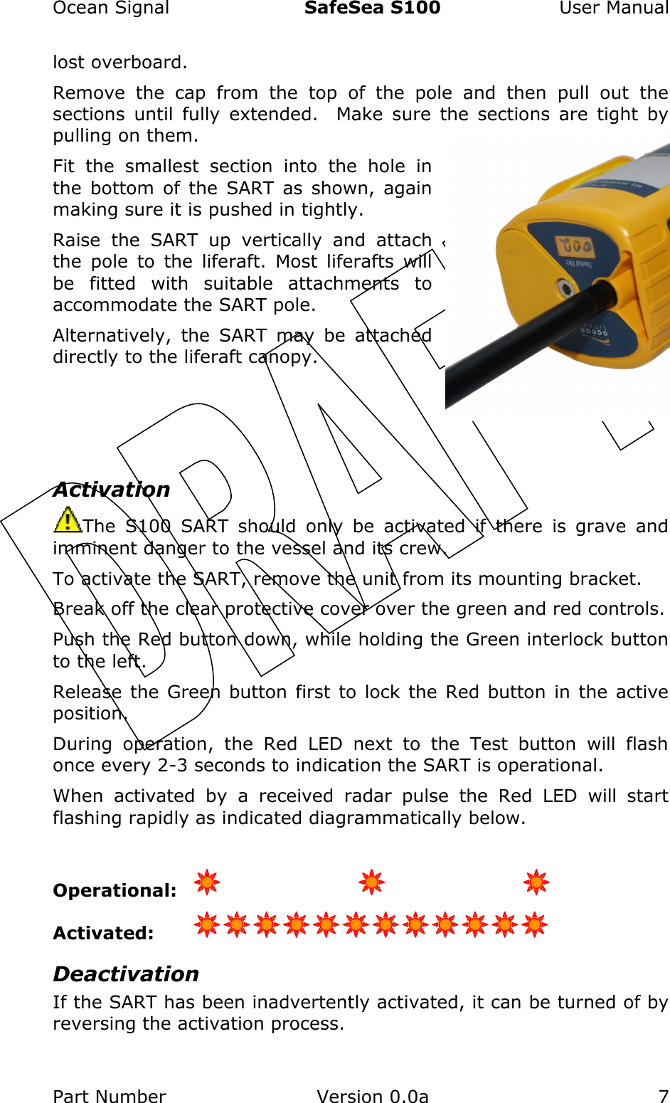 Ocean Signal  SafeSea S100  User Manual Part Number  Version 0.0a  7    lost overboard. Remove  the  cap  from  the  top  of  the  pole  and  then  pull  out  the sections  until  fully  extended.    Make  sure  the  sections  are  tight  by pulling on them.   Fit  the  smallest  section  into  the  hole  in the  bottom  of  the  SART  as  shown,  again making sure it is pushed in tightly. Raise  the  SART  up  vertically  and  attach the  pole  to  the  liferaft.  Most  liferafts  will be  fitted  with  suitable  attachments  to accommodate the SART pole. Alternatively,  the  SART  may  be  attached directly to the liferaft canopy.    Activation The  S100  SART  should  only  be  activated  if  there  is  grave  and imminent danger to the vessel and its crew. To activate the SART, remove the unit from its mounting bracket. Break off the clear protective cover over the green and red controls.   Push the Red button down, while holding the Green interlock button to the left.   Release the Green button first  to lock the Red button in  the active position. During  operation,  the  Red  LED  next  to  the  Test  button  will  flash once every 2-3 seconds to indication the SART is operational.   When  activated  by  a  received  radar  pulse  the  Red  LED  will  start flashing rapidly as indicated diagrammatically below.  Operational:        Activated:   Deactivation If the SART has been inadvertently activated, it can be turned of by reversing the activation process.   