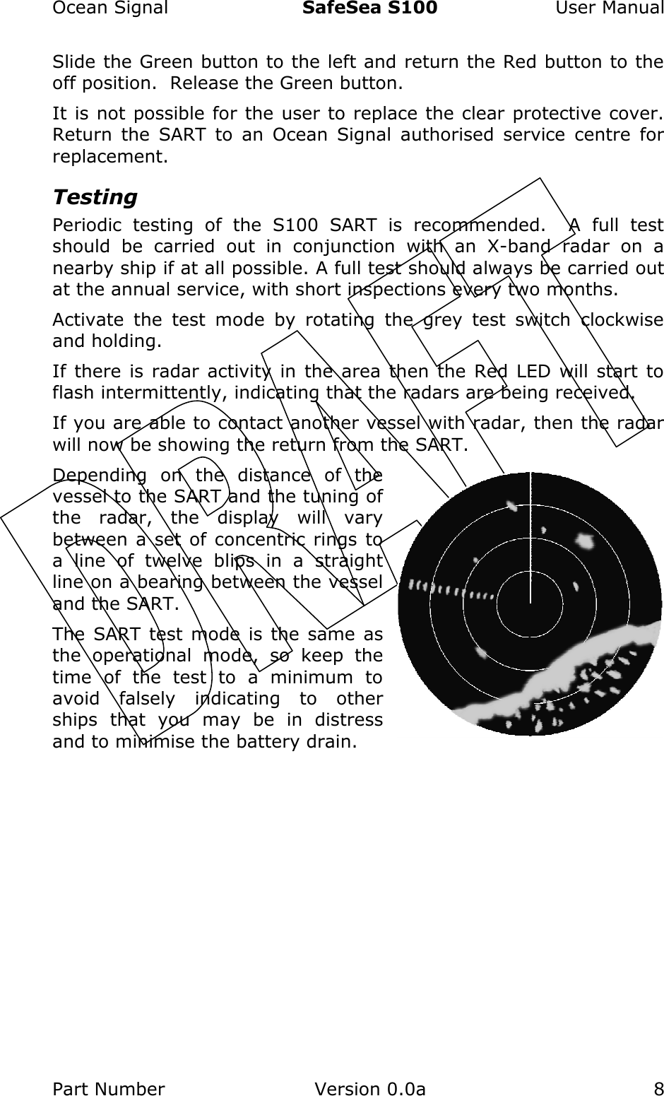 Ocean Signal  SafeSea S100  User Manual Part Number  Version 0.0a  8    Slide the Green button to the left and return the Red button to the off position.  Release the Green button. It is not possible for the user to replace the clear protective cover.  Return  the  SART  to  an  Ocean  Signal  authorised  service  centre  for replacement. Testing Periodic  testing  of  the  S100  SART  is  recommended.    A  full  test should  be  carried  out  in  conjunction  with  an  X-band  radar  on  a nearby ship if at all possible. A full test should always be carried out at the annual service, with short inspections every two months. Activate  the  test  mode  by  rotating  the  grey  test  switch  clockwise and holding.   If there  is  radar  activity in  the  area  then  the  Red LED  will  start to flash intermittently, indicating that the radars are being received. If you are able to contact another vessel with radar, then the radar will now be showing the return from the SART.   Depending  on  the  distance  of  the vessel to the SART and the tuning of the  radar,  the  display  will  vary between a set of concentric rings to a  line  of  twelve  blips  in  a  straight line on a bearing between the vessel and the SART. The  SART  test mode is the  same  as the  operational  mode,  so  keep  the time  of  the  test  to  a  minimum  to avoid  falsely  indicating  to  other ships  that  you  may  be  in  distress and to minimise the battery drain. 