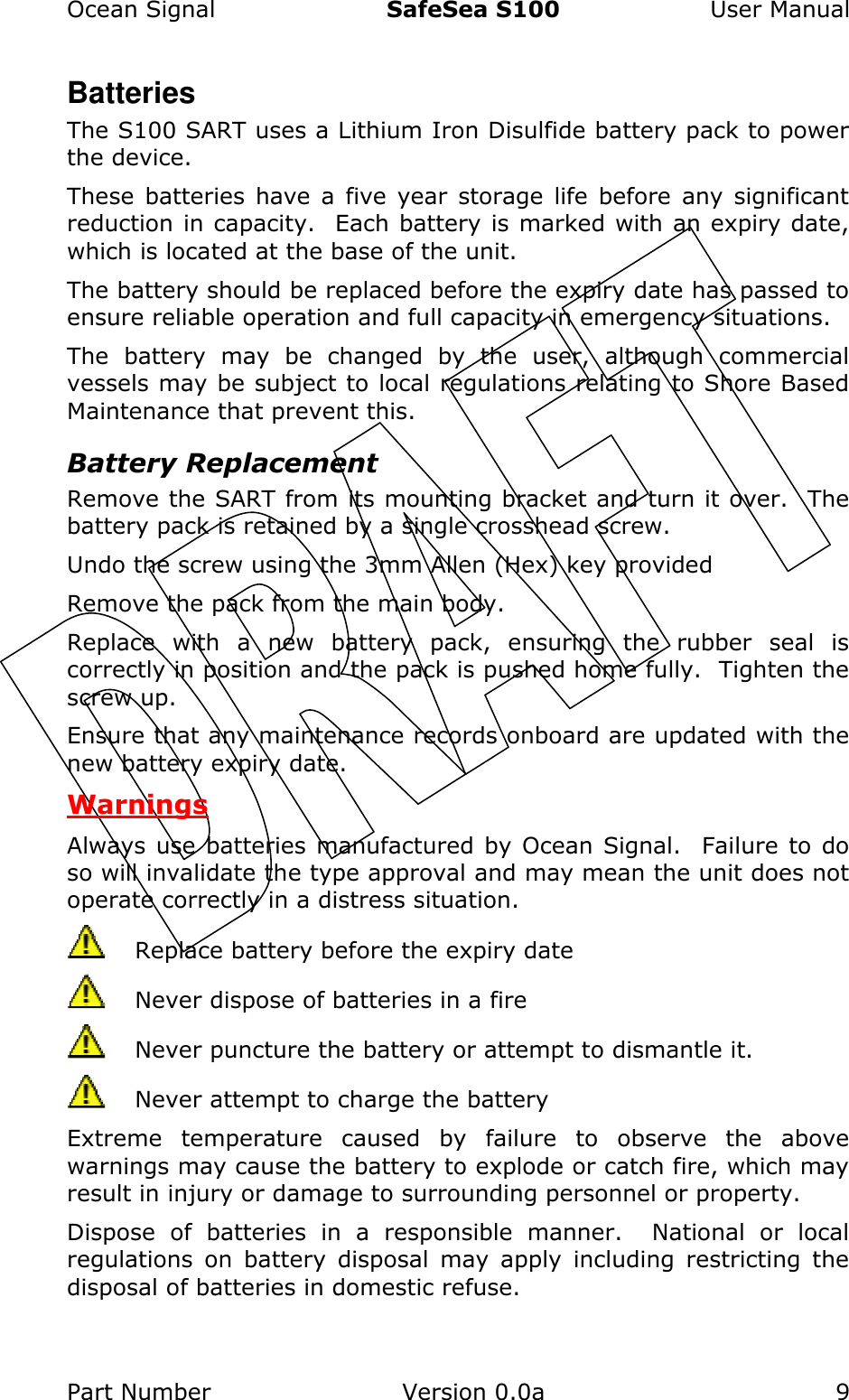 Ocean Signal  SafeSea S100  User Manual Part Number  Version 0.0a  9    Batteries The S100 SART uses a Lithium Iron Disulfide battery pack to power the device.   These  batteries  have  a  five  year  storage  life  before  any  significant reduction in capacity.  Each battery is marked with an expiry date, which is located at the base of the unit.   The battery should be replaced before the expiry date has passed to ensure reliable operation and full capacity in emergency situations. The  battery  may  be  changed  by  the  user,  although  commercial vessels may be subject to local regulations relating to Shore Based Maintenance that prevent this. Battery Replacement Remove the SART from its mounting bracket and turn it over.  The battery pack is retained by a single crosshead screw.   Undo the screw using the 3mm Allen (Hex) key provided Remove the pack from the main body.   Replace  with  a  new  battery  pack,  ensuring  the  rubber  seal  is correctly in position and the pack is pushed home fully.  Tighten the screw up. Ensure that any maintenance records onboard are updated with the new battery expiry date. Warnings Always use  batteries  manufactured  by Ocean Signal.  Failure to do so will invalidate the type approval and may mean the unit does not operate correctly in a distress situation.   Replace battery before the expiry date   Never dispose of batteries in a fire   Never puncture the battery or attempt to dismantle it.   Never attempt to charge the battery Extreme  temperature  caused  by  failure  to  observe  the  above warnings may cause the battery to explode or catch fire, which may result in injury or damage to surrounding personnel or property. Dispose  of  batteries  in  a  responsible  manner.    National  or  local regulations  on  battery  disposal  may  apply  including  restricting  the disposal of batteries in domestic refuse. 