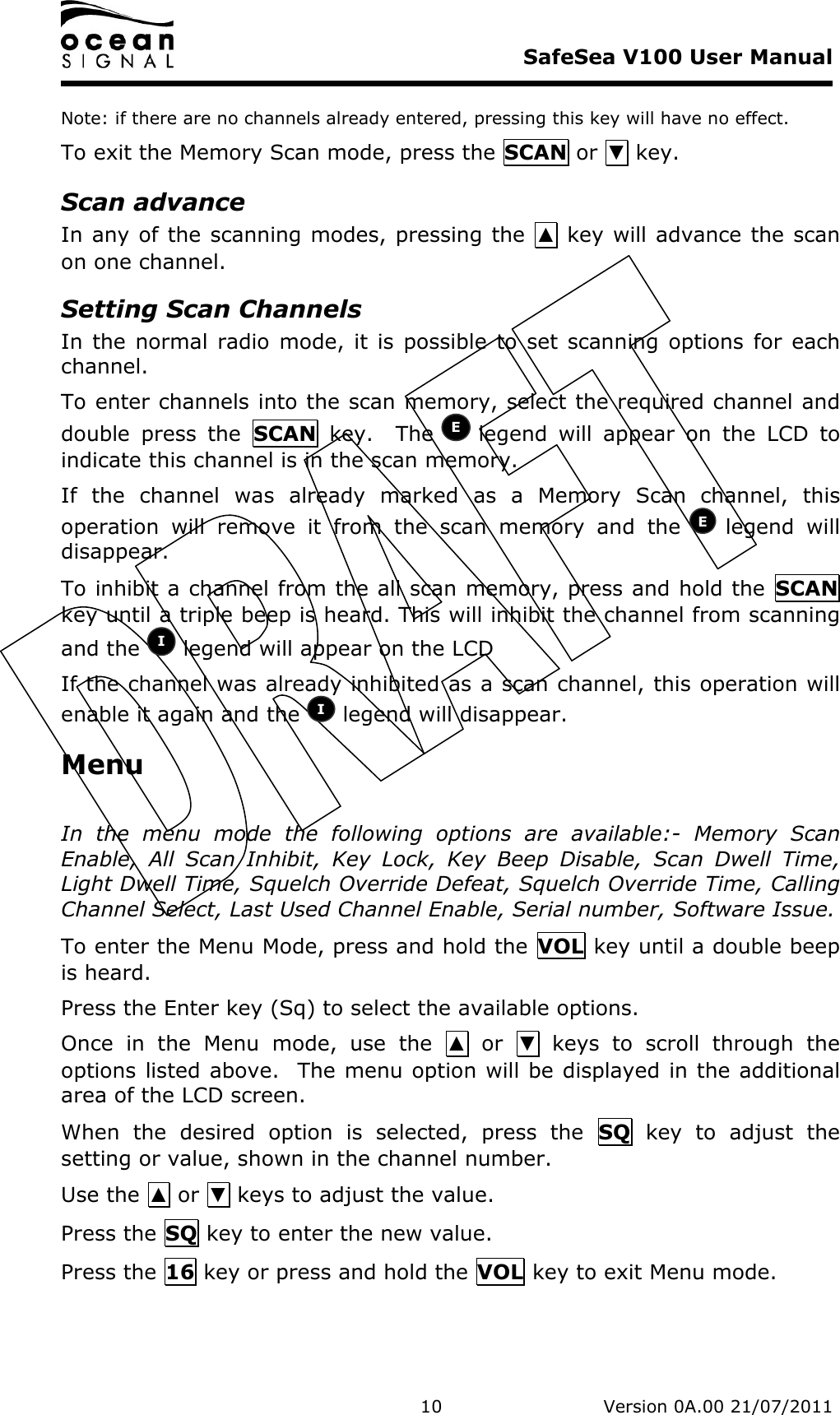     SafeSea V100 User Manual   10   Version 0A.00 21/07/2011 Note: if there are no channels already entered, pressing this key will have no effect. To exit the Memory Scan mode, press the SCAN or ▼ key. Scan advance In any of the scanning modes, pressing the  ▲ key will advance the scan on one channel. Setting Scan Channels In the  normal radio  mode,  it  is  possible to set scanning  options  for each channel. To enter channels into the scan memory, select the required channel and double  press  the  SCAN  key.    The   legend  will  appear  on  the  LCD  to indicate this channel is in the scan memory. If  the  channel  was  already  marked  as  a  Memory  Scan  channel,  this operation  will  remove  it  from  the  scan  memory  and  the   legend  will disappear. To inhibit a channel from the all scan memory, press and hold the  SCAN key until a triple beep is heard. This will inhibit the channel from scanning and the   legend will appear on the LCD If the channel was already inhibited as a scan channel, this operation will enable it again and the   legend will disappear. Menu  In  the  menu  mode  the  following  options  are  available:-  Memory  Scan Enable,  All  Scan  Inhibit,  Key  Lock,  Key  Beep  Disable,  Scan  Dwell  Time, Light Dwell Time, Squelch Override Defeat, Squelch Override Time, Calling Channel Select, Last Used Channel Enable, Serial number, Software Issue. To enter the Menu Mode, press and hold the  VOL key until a double beep is heard. Press the Enter key (Sq) to select the available options. Once  in  the  Menu  mode,  use  the  ▲  or  ▼  keys  to  scroll  through  the options listed above.  The menu option will be displayed in the additional area of the LCD screen.   When  the  desired  option  is  selected,  press  the  SQ  key  to  adjust  the setting or value, shown in the channel number. Use the ▲ or ▼ keys to adjust the value. Press the SQ key to enter the new value. Press the 16 key or press and hold the VOL key to exit Menu mode. I I E E 