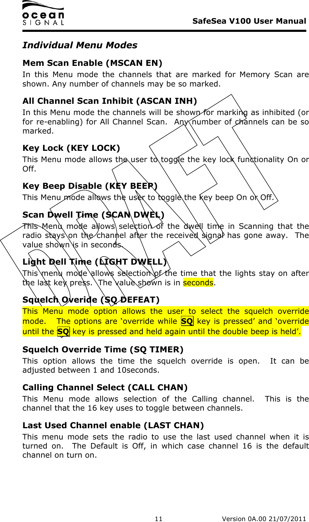     SafeSea V100 User Manual   11   Version 0A.00 21/07/2011 Individual Menu Modes Mem Scan Enable (MSCAN EN) In  this  Menu  mode  the  channels  that  are  marked  for  Memory  Scan  are shown. Any number of channels may be so marked. All Channel Scan Inhibit (ASCAN INH) In this Menu mode the channels will be shown for marking as inhibited (or for re-enabling) for All Channel Scan.  Any number of channels can be so marked. Key Lock (KEY LOCK) This Menu mode allows the user to toggle the key lock functionality On or Off. Key Beep Disable (KEY BEEP) This Menu mode allows the user to toggle the key beep On or Off. Scan Dwell Time (SCAN DWEL) This  Menu  mode  allows  selection  of  the  dwell  time  in  Scanning  that  the radio stays on the channel after the received signal has gone away.  The value shown is in seconds. Light Dell Time (LIGHT DWELL) This menu mode allows selection of the time that the lights stay on after the last key press.  The value shown is in seconds. Squelch Overide (SQ DEFEAT) This  Menu  mode  option  allows  the  user  to  select  the  squelch  override mode.   The options are ‘override while  SQ key is pressed’ and ‘override until the SQ key is pressed and held again until the double beep is held’. Squelch Override Time (SQ TIMER) This  option  allows  the  time  the  squelch  override  is  open.    It  can  be adjusted between 1 and 10seconds. Calling Channel Select (CALL CHAN) This  Menu  mode  allows  selection  of  the  Calling  channel.    This  is  the channel that the 16 key uses to toggle between channels. Last Used Channel enable (LAST CHAN) This  menu  mode  sets  the  radio  to  use  the  last  used  channel  when  it  is turned  on.    The  Default  is  Off,  in  which  case  channel  16  is  the  default channel on turn on. 