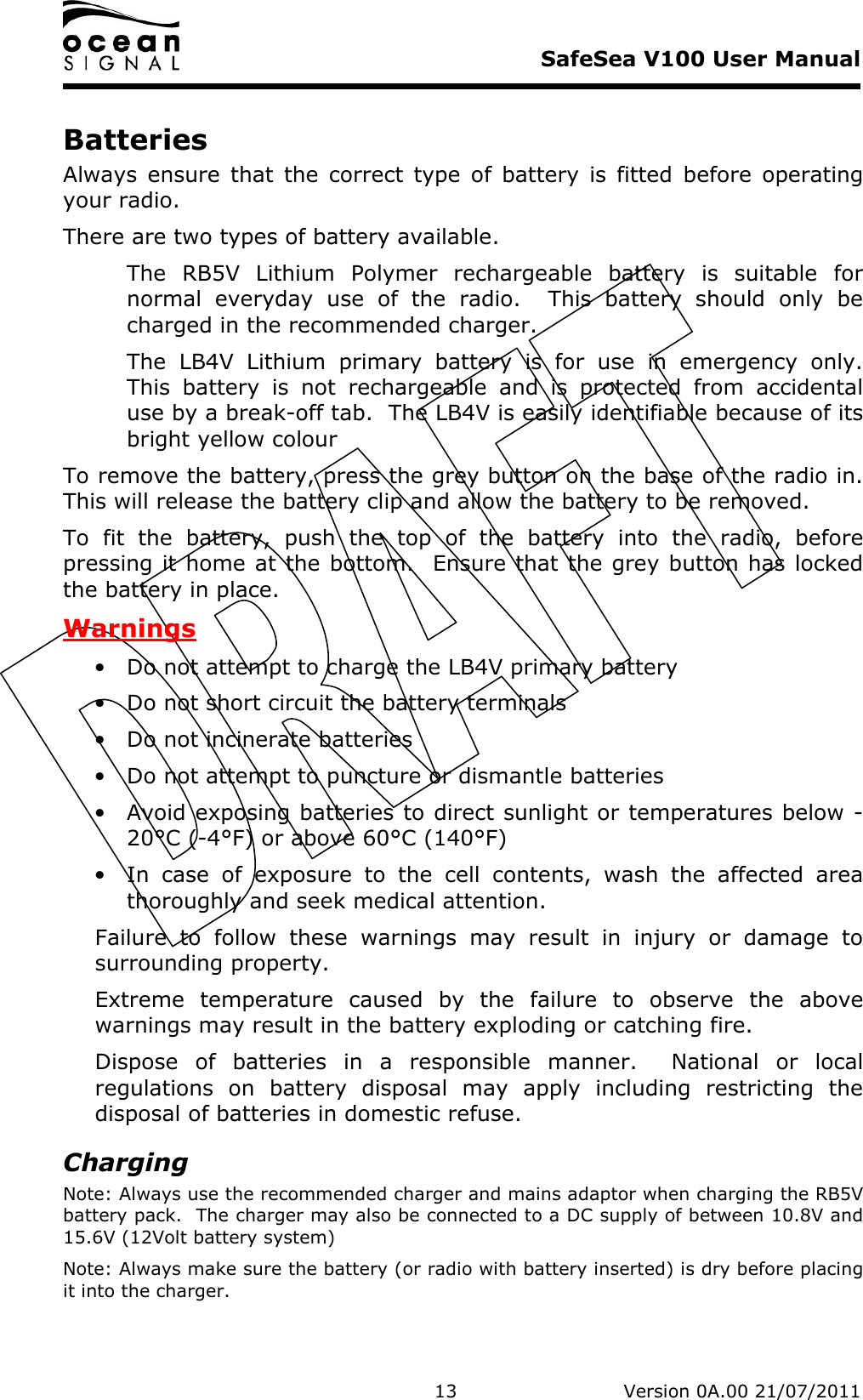     SafeSea V100 User Manual   13   Version 0A.00 21/07/2011 Batteries Always  ensure  that  the  correct  type  of  battery  is  fitted  before  operating your radio. There are two types of battery available.   The  RB5V  Lithium  Polymer  rechargeable  battery  is  suitable  for normal  everyday  use  of  the  radio.    This  battery  should  only  be charged in the recommended charger. The  LB4V  Lithium  primary  battery  is  for  use  in  emergency  only.  This  battery  is  not  rechargeable  and  is  protected  from  accidental use by a break-off tab.  The LB4V is easily identifiable because of its bright yellow colour To remove the battery, press the grey button on the base of the radio in.  This will release the battery clip and allow the battery to be removed.  To  fit  the  battery,  push  the  top  of  the  battery  into  the  radio,  before pressing it home at the bottom.  Ensure that the grey button has locked the battery in place. Warnings • Do not attempt to charge the LB4V primary battery • Do not short circuit the battery terminals • Do not incinerate batteries • Do not attempt to puncture or dismantle batteries • Avoid exposing batteries to direct sunlight or temperatures below -20°C (-4°F) or above 60°C (140°F) • In  case  of  exposure  to  the  cell  contents,  wash  the  affected  area thoroughly and seek medical attention. Failure  to  follow  these  warnings  may  result  in  injury  or  damage  to surrounding property. Extreme  temperature  caused  by  the  failure  to  observe  the  above warnings may result in the battery exploding or catching fire. Dispose  of  batteries  in  a  responsible  manner.    National  or  local regulations  on  battery  disposal  may  apply  including  restricting  the disposal of batteries in domestic refuse. Charging Note: Always use the recommended charger and mains adaptor when charging the RB5V battery pack.  The charger may also be connected to a DC supply of between 10.8V and 15.6V (12Volt battery system) Note: Always make sure the battery (or radio with battery inserted) is dry before placing it into the charger. 